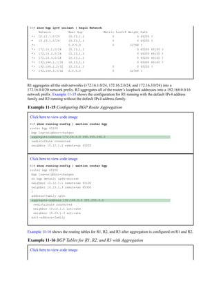 R3# show bgp ipv4 unicast | begin Network
Network Next Hop Metric LocPrf Weight Path
*> 10.12.1.0/24 10.23.1.2 0 0 65200 ?
* 10.23.1.0/24 10.23.1.2 0 0 65200 ?
*> 0.0.0.0 0 32768 ?
*> 172.16.1.0/24 10.23.1.2 0 65200 65100 ?
*> 172.16.2.0/24 10.23.1.2 0 65200 65100 ?
*> 172.16.3.0/24 10.23.1.2 0 65200 65100 ?
*> 192.168.1.1/32 10.23.1.2 0 65200 65100 ?
*> 192.168.2.2/32 10.23.1.2 0 0 65200 ?
*> 192.168.3.3/32 0.0.0.0 0 32768 ?
R1 aggregates all the stub networks (172.16.1.0/24, 172.16.2.0/24, and 172.16.3.0/24) into a
172.16.0.0/20 network prefix. R2 aggregates all of the router’s loopback addresses into a 192.168.0.0/16
network prefix. Example 11-15 shows the configuration for R1 running with the default IPv4 address
family and R2 running without the default IPv4 address family.
Example 11-15 Configuring BGP Route Aggregation
Click here to view code image
R1# show running-config | section router bgp
router bgp 65100
bgp log-neighbor-changes
aggregate-address 172.16.0.0 255.255.240.0
redistribute connected
neighbor 10.12.1.2 remote-as 65200
Click here to view code image
R2# show running-config | section router bgp
router bgp 65200
bgp log-neighbor-changes
no bgp default ipv4-unicast
neighbor 10.12.1.1 remote-as 65100
neighbor 10.23.1.3 remote-as 65300
!
address-family ipv4
aggregate-address 192.168.0.0 255.255.0.0
redistribute connected
neighbor 10.12.1.1 activate
neighbor 10.23.1.3 activate
exit-address-family
Example 11-16 shows the routing tables for R1, R2, and R3 after aggregation is configured on R1 and R2.
Example 11-16 BGP Tables for R1, R2, and R3 with Aggregation
Click here to view code image
 