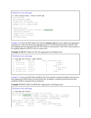 Click here to view code image
R2# show running-config | section router bgp
router bgp 65200
bgp log-neighbor-changes
no bgp default ipv4-unicast
neighbor 10.12.1.1 remote-as 65100
neighbor 10.23.1.3 remote-as 65300
!
address-family ipv4
aggregate-address 192.168.0.0 255.255.0.0 summary-only
redistribute connected
neighbor 10.12.1.1 activate
neighbor 10.23.1.3 activate
exit-address-family
Example 11-18 shows the BGP table for R3 after the summary-only keyword is added to the aggregation
command. R1’s stub network has been aggregated in the 172.16.0.0/20 network prefix, while R1’s and
R2’s loopback has been aggregated into the 192.168.0.0/16 network prefix. None of R1’s stub networks or
the loopback addresses from R1 or R2 are visible on R3.
Example 11-18 BGP Tables for R3 with Aggregation and Suppression
Click here to view code image
R3# show bgp ipv4 unicast | begin Network
Network Next Hop Metric LocPrf Weight Path
*> 10.12.1.0/24 10.23.1.2 0 0 65200 ?
* 10.23.1.0/24 10.23.1.2 0 0 65200 ?
*> 0.0.0.0 0 32768 ?
*> 172.16.0.0/20 10.23.1.2 0 65200 65100 i
*> 192.168.0.0/16 10.23.1.2 0 0 65200 i
*> 192.168.3.3/32 0.0.0.0 0 32768 ?
Example 11-19 shows the BGP table and RIB for R2. Notice that the component loopback networks have
been suppressed by BGP and are not advertised by R2. In addition, a summary discard route has been
installed to Null0 as a loop-prevention mechanism.
Example 11-19 R2’s BGP and RIB After Aggregation with Suppression
Click here to view code image
R2# show bgp ipv4 unicast
BGP table version is 10, local router ID is 192.168.2.2
Status codes: s suppressed, d damped, h history, * valid, > best, i - internal,
r RIB-failure, S Stale, m multipath, b backup-path, f RT-Filter,
x best-external, a additional-path, c RIB-compressed,
Origin codes: i - IGP, e - EGP, ? - incomplete
RPKI validation codes: V valid, I invalid, N Not found
Network Next Hop Metric LocPrf Weight Path
* 10.12.1.0/24 10.12.1.1 0 0 65100 ?
 