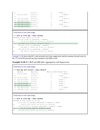 *> 0.0.0.0 0 32768 ?
* 10.23.1.0/24 10.23.1.3 0 0 65300 ?
*> 0.0.0.0 0 32768 ?
*> 172.16.0.0/20 10.12.1.1 0 0 65100 i
*> 192.168.0.0/16 0.0.0.0 32768 i
s> 192.168.1.1/32 10.12.1.1 0 0 65100 ?
s> 192.168.2.2/32 0.0.0.0 0 32768 ?
s> 192.168.3.3/32 10.23.1.3 0 0 65300 ?
Click here to view code image
R2# show ip route bgp | begin Gateway
Gateway of last resort is not set
172.16.0.0/20 is subnetted, 1 subnets
B 172.16.0.0 [20/0] via 10.12.1.1, 00:06:18
B 192.168.0.0/16 [200/0], 00:05:37, Null0
192.168.1.0/32 is subnetted, 1 subnets
B 192.168.1.1 [20/0] via 10.12.1.1, 00:02:15
192.168.3.0/32 is subnetted, 1 subnets
B 192.168.3.3 [20/0] via 10.23.1.3, 00:02:1
Example 11-20 shows that R1’s stub networks have been suppressed, and the summary discard route for
the 172.16.0.0/20 network has been installed in the RIB as well.
Example 11-20 R1’s BGP and RIB After Aggregation with Suppression
Click here to view code image
R1# show bgp ipv4 unicast | begin Network
Network Next Hop Metric LocPrf Weight Path
* 10.12.1.0/24 10.12.1.2 0 0 65200 ?
*> 0.0.0.0 0 32768 ?
*> 10.23.1.0/24 10.12.1.2 0 0 65200 ?
*> 172.16.0.0/20 0.0.0.0 32768 i
s> 172.16.1.0/24 0.0.0.0 0 32768 ?
s> 172.16.2.0/24 0.0.0.0 0 32768 ?
s> 172.16.3.0/24 0.0.0.0 0 32768 ?
*> 192.168.0.0/16 10.12.1.2 0 0 65200 i
*> 192.168.1.1/32 0.0.0.0 0 32768 ?
Click here to view code image
R1# show ip route bgp | begin Gateway
Gateway of last resort is not set
10.0.0.0/8 is variably subnetted, 3 subnets, 2 masks
B 10.23.1.0/24 [20/0] via 10.12.1.2, 00:12:50
172.16.0.0/16 is variably subnetted, 7 subnets, 3 masks
B 172.16.0.0/20 [200/0], 00:06:51, Null0
B 192.168.0.0/16 [20/0] via 10.12.1.2, 00:06:10
 