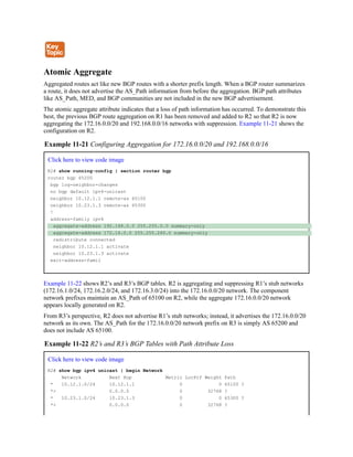 Atomic Aggregate
Aggregated routes act like new BGP routes with a shorter prefix length. When a BGP router summarizes
a route, it does not advertise the AS_Path information from before the aggregation. BGP path attributes
like AS_Path, MED, and BGP communities are not included in the new BGP advertisement.
The atomic aggregate attribute indicates that a loss of path information has occurred. To demonstrate this
best, the previous BGP route aggregation on R1 has been removed and added to R2 so that R2 is now
aggregating the 172.16.0.0/20 and 192.168.0.0/16 networks with suppression. Example 11-21 shows the
configuration on R2.
Example 11-21 Configuring Aggregation for 172.16.0.0/20 and 192.168.0.0/16
Click here to view code image
R2# show running-config | section router bgp
router bgp 65200
bgp log-neighbor-changes
no bgp default ipv4-unicast
neighbor 10.12.1.1 remote-as 65100
neighbor 10.23.1.3 remote-as 65300
!
address-family ipv4
aggregate-address 192.168.0.0 255.255.0.0 summary-only
aggregate-address 172.16.0.0 255.255.240.0 summary-only
redistribute connected
neighbor 10.12.1.1 activate
neighbor 10.23.1.3 activate
exit-address-famil
Example 11-22 shows R2’s and R3’s BGP tables. R2 is aggregating and suppressing R1’s stub networks
(172.16.1.0/24, 172.16.2.0/24, and 172.16.3.0/24) into the 172.16.0.0/20 network. The component
network prefixes maintain an AS_Path of 65100 on R2, while the aggregate 172.16.0.0/20 network
appears locally generated on R2.
From R3’s perspective, R2 does not advertise R1’s stub networks; instead, it advertises the 172.16.0.0/20
network as its own. The AS_Path for the 172.16.0.0/20 network prefix on R3 is simply AS 65200 and
does not include AS 65100.
Example 11-22 R2’s and R3’s BGP Tables with Path Attribute Loss
Click here to view code image
R2# show bgp ipv4 unicast | begin Network
Network Next Hop Metric LocPrf Weight Path
* 10.12.1.0/24 10.12.1.1 0 0 65100 ?
*> 0.0.0.0 0 32768 ?
* 10.23.1.0/24 10.23.1.3 0 0 65300 ?
*> 0.0.0.0 0 32768 ?
 