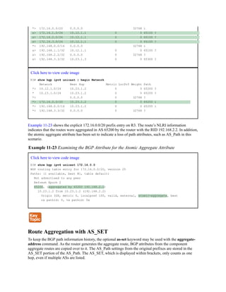 *> 172.16.0.0/20 0.0.0.0 32768 i
s> 172.16.1.0/24 10.12.1.1 0 0 65100 ?
s> 172.16.2.0/24 10.12.1.1 0 0 65100 ?
s> 172.16.3.0/24 10.12.1.1 0 0 65100 ?
*> 192.168.0.0/16 0.0.0.0 32768 i
s> 192.168.1.1/32 10.12.1.1 0 0 65100 ?
s> 192.168.2.2/32 0.0.0.0 0 32768 ?
s> 192.168.3.3/32 10.23.1.3 0 0 65300 ?
Click here to view code image
R3# show bgp ipv4 unicast | begin Network
Network Next Hop Metric LocPrf Weight Path
*> 10.12.1.0/24 10.23.1.2 0 0 65200 ?
* 10.23.1.0/24 10.23.1.2 0 0 65200 ?
*> 0.0.0.0 0 32768 ?
*> 172.16.0.0/20 10.23.1.2 0 0 65200 i
*> 192.168.0.0/16 10.23.1.2 0 0 65200 i
*> 192.168.3.3/32 0.0.0.0 0 32768 ?
Example 11-23 shows the explicit 172.16.0.0/20 prefix entry on R3. The route’s NLRI information
indicates that the routes were aggregated in AS 65200 by the router with the RID 192.168.2.2. In addition,
the atomic aggregate attribute has been set to indicate a loss of path attributes, such as AS_Path in this
scenario.
Example 11-23 Examining the BGP Attribute for the Atomic Aggregate Attribute
Click here to view code image
R3# show bgp ipv4 unicast 172.16.0.0
BGP routing table entry for 172.16.0.0/20, version 25
Paths: (1 available, best #1, table default)
Not advertised to any peer
Refresh Epoch 2
65200, (aggregated by 65200 192.168.2.2)
10.23.1.2 from 10.23.1.2 (192.168.2.2)
Origin IGP, metric 0, localpref 100, valid, external, atomic-aggregate, best
rx pathid: 0, tx pathid: 0x
Route Aggregation with AS_SET
To keep the BGP path information history, the optional as-set keyword may be used with the aggregate-
address command. As the router generates the aggregate route, BGP attributes from the component
aggregate routes are copied over to it. The AS_Path settings from the original prefixes are stored in the
AS_SET portion of the AS_Path. The AS_SET, which is displayed within brackets, only counts as one
hop, even if multiple ASs are listed.
 