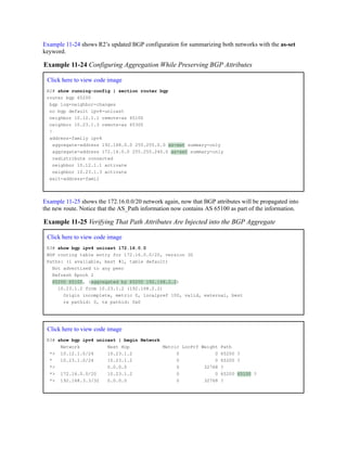Example 11-24 shows R2’s updated BGP configuration for summarizing both networks with the as-set
keyword.
Example 11-24 Configuring Aggregation While Preserving BGP Attributes
Click here to view code image
R2# show running-config | section router bgp
router bgp 65200
bgp log-neighbor-changes
no bgp default ipv4-unicast
neighbor 10.12.1.1 remote-as 65100
neighbor 10.23.1.3 remote-as 65300
!
address-family ipv4
aggregate-address 192.168.0.0 255.255.0.0 as-set summary-only
aggregate-address 172.16.0.0 255.255.240.0 as-set summary-only
redistribute connected
neighbor 10.12.1.1 activate
neighbor 10.23.1.3 activate
exit-address-famil
Example 11-25 shows the 172.16.0.0/20 network again, now that BGP attributes will be propagated into
the new route. Notice that the AS_Path information now contains AS 65100 as part of the information.
Example 11-25 Verifying That Path Attributes Are Injected into the BGP Aggregate
Click here to view code image
R3# show bgp ipv4 unicast 172.16.0.0
BGP routing table entry for 172.16.0.0/20, version 30
Paths: (1 available, best #1, table default)
Not advertised to any peer
Refresh Epoch 2
65200 65100, (aggregated by 65200 192.168.2.2)
10.23.1.2 from 10.23.1.2 (192.168.2.2)
Origin incomplete, metric 0, localpref 100, valid, external, best
rx pathid: 0, tx pathid: 0x0
Click here to view code image
R3# show bgp ipv4 unicast | begin Network
Network Next Hop Metric LocPrf Weight Path
*> 10.12.1.0/24 10.23.1.2 0 0 65200 ?
* 10.23.1.0/24 10.23.1.2 0 0 65200 ?
*> 0.0.0.0 0 32768 ?
*> 172.16.0.0/20 10.23.1.2 0 0 65200 65100 ?
*> 192.168.3.3/32 0.0.0.0 0 32768 ?
 