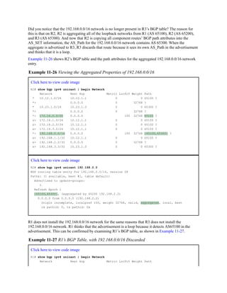 Did you notice that the 192.168.0.0/16 network is no longer present in R3’s BGP table? The reason for
this is that on R2, R2 is aggregating all of the loopback networks from R1 (AS 65100), R2 (AS 65200),
and R3 (AS 65300). And now that R2 is copying all component routes’ BGP path attributes into the
AS_SET information, the AS_Path for the 192.168.0.0/16 network contains AS 65300. When the
aggregate is advertised to R3, R3 discards that route because it sees its own AS_Path in the advertisement
and thinks that it is a loop.
Example 11-26 shows R2’s BGP table and the path attributes for the aggregated 192.168.0.0/16 network
entry.
Example 11-26 Viewing the Aggregated Properties of 192.168.0.0/16
Click here to view code image
R2# show bgp ipv4 unicast | begin Network
Network Next Hop Metric LocPrf Weight Path
* 10.12.1.0/24 10.12.1.1 0 0 65100 ?
*> 0.0.0.0 0 32768 ?
* 10.23.1.0/24 10.23.1.3 0 0 65300 ?
*> 0.0.0.0 0 32768 ?
*> 172.16.0.0/20 0.0.0.0 100 32768 65100 ?
s> 172.16.1.0/24 10.12.1.1 0 0 65100 ?
s> 172.16.2.0/24 10.12.1.1 0 0 65100 ?
s> 172.16.3.0/24 10.12.1.1 0 0 65100 ?
*> 192.168.0.0/16 0.0.0.0 100 32768 {65100,65300} ?
s> 192.168.1.1/32 10.12.1.1 0 0 65100 ?
s> 192.168.2.2/32 0.0.0.0 0 32768 ?
s> 192.168.3.3/32 10.23.1.3 0 0 65300 ?
Click here to view code image
R2# show bgp ipv4 unicast 192.168.0.0
BGP routing table entry for 192.168.0.0/16, version 28
Paths: (1 available, best #1, table default)
Advertised to update-groups:
1
Refresh Epoch 1
{65100,65300}, (aggregated by 65200 192.168.2.2)
0.0.0.0 from 0.0.0.0 (192.168.2.2)
Origin incomplete, localpref 100, weight 32768, valid, aggregated, local, best
rx pathid: 0, tx pathid: 0x
R1 does not install the 192.168.0.0/16 network for the same reasons that R3 does not install the
192.168.0.0/16 network. R1 thinks that the advertisement is a loop because it detects AS65100 in the
advertisement. This can be confirmed by examining R1’s BGP table, as shown in Example 11-27.
Example 11-27 R1’s BGP Table, with 192.168.0.0/16 Discarded
Click here to view code image
R1# show bgp ipv4 unicast | begin Network
Network Next Hop Metric LocPrf Weight Path
 