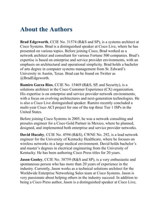About the Authors
Brad Edgeworth, CCIE No. 31574 (R&S and SP), is a systems architect at
Cisco Systems. Brad is a distinguished speaker at Cisco Live, where he has
presented on various topics. Before joining Cisco, Brad worked as a
network architect and consultant for various Fortune 500 companies. Brad’s
expertise is based on enterprise and service provider environments, with an
emphasis on architectural and operational simplicity. Brad holds a bachelor
of arts degree in computer systems management from St. Edward’s
University in Austin, Texas. Brad can be found on Twitter as
@BradEdgeworth.
Ramiro Garza Rios, CCIE No. 15469 (R&S, SP, and Security), is a
solutions architect in the Cisco Customer Experience (CX) organization.
His expertise is on enterprise and service provider network environments,
with a focus on evolving architectures and next-generation technologies. He
is also a Cisco Live distinguished speaker. Ramiro recently concluded a
multi-year Cisco ACI project for one of the top three Tier 1 ISPs in the
United States.
Before joining Cisco Systems in 2005, he was a network consulting and
presales engineer for a Cisco Gold Partner in Mexico, where he planned,
designed, and implemented both enterprise and service provider networks.
David Hucaby, CCIE No. 4594 (R&S), CWNE No. 292, is a lead network
engineer for the University of Kentucky Healthcare, where he focuses on
wireless networks in a large medical environment. David holds bachelor’s
and master’s degrees in electrical engineering from the University of
Kentucky. He has been authoring Cisco Press titles for 20 years.
Jason Gooley, CCIE No. 38759 (R&S and SP), is a very enthusiastic and
spontaneous person who has more than 20 years of experience in the
industry. Currently, Jason works as a technical solutions architect for the
Worldwide Enterprise Networking Sales team at Cisco Systems. Jason is
very passionate about helping others in the industry succeed. In addition to
being a Cisco Press author, Jason is a distinguished speaker at Cisco Live,
 