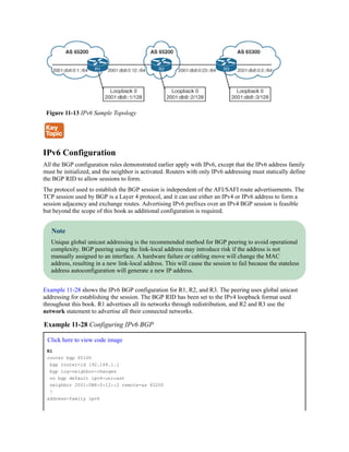 Figure 11-13 IPv6 Sample Topology
IPv6 Configuration
All the BGP configuration rules demonstrated earlier apply with IPv6, except that the IPv6 address family
must be initialized, and the neighbor is activated. Routers with only IPv6 addressing must statically define
the BGP RID to allow sessions to form.
The protocol used to establish the BGP session is independent of the AFI/SAFI route advertisements. The
TCP session used by BGP is a Layer 4 protocol, and it can use either an IPv4 or IPv6 address to form a
session adjacency and exchange routes. Advertising IPv6 prefixes over an IPv4 BGP session is feasible
but beyond the scope of this book as additional configuration is required.
Note
Unique global unicast addressing is the recommended method for BGP peering to avoid operational
complexity. BGP peering using the link-local address may introduce risk if the address is not
manually assigned to an interface. A hardware failure or cabling move will change the MAC
address, resulting in a new link-local address. This will cause the session to fail because the stateless
address autoconfiguration will generate a new IP address.
Example 11-28 shows the IPv6 BGP configuration for R1, R2, and R3. The peering uses global unicast
addressing for establishing the session. The BGP RID has been set to the IPv4 loopback format used
throughout this book. R1 advertises all its networks through redistribution, and R2 and R3 use the
network statement to advertise all their connected networks.
Example 11-28 Configuring IPv6 BGP
Click here to view code image
R1
router bgp 65100
bgp router-id 192.168.1.1
bgp log-neighbor-changes
no bgp default ipv4-unicast
neighbor 2001:DB8:0:12::2 remote-as 65200
!
address-family ipv6
 