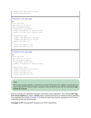 neighbor 2001:DB8:0:12::2 activate
redistribute connected
Click here to view code image
R2
router bgp 65200
bgp router-id 192.168.2.2
bgp log-neighbor-changes
no bgp default ipv4-unicast
neighbor 2001:DB8:0:12::1 remote-as 65100
neighbor 2001:DB8:0:23::3 remote-as 65300
!
address-family ipv6
neighbor 2001:DB8:0:12::1 activate
neighbor 2001:DB8:0:23::3 activate
network 2001:DB8::2/12
8
network 2001:DB8:0:12::/64
network 2001:DB8:0:23::/64
Click here to view code image
R3
router bgp 65300
bgp router-id 192.168.3.3
bgp log-neighbor-changes
no bgp default ipv4-unicast
neighbor 2001:DB8:0:23::2 remote-as 65200
!
address-family ipv6
neighbor 2001:DB8:0:23::2 activate
network 2001:DB8::3/128
network 2001:DB8:0:3::/64
network 2001:DB8:0:23::/64
Note
IPv4 unicast routing capability is advertised by default in IOS unless the neighbor is specifically shut
down within the IPv4 address family or globally within the BGP process with the command no bgp
default ipv4-unicast.
Routers exchange AFI capabilities during the initial BGP session negotiation. The command show bgp
ipv6 unicast neighbors ip-address [detail] displays detailed information on whether the IPv6 capabilities
were negotiated successfully. Example 11-29 shows the fields that should be examined for IPv6 session
establishment and route advertisement.
Example 11-29 Viewing BGP Neighbors for IPv6 Capabilities
 