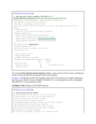 Click here to view code image
R1# show bgp ipv6 unicast neighbors 2001:DB8:0:12::2
! Output omitted for brevity
BGP neighbor is 2001:DB8:0:12::2, remote AS 65200, external link
BGP version 4, remote router ID 192.168.2.2
BGP state = Established, up for 00:28:25
Last read 00:00:54, last write 00:00:34, hold time is 180, keepalive interval is 60
seconds
Neighbor sessions:
1 active, is not multisession capable (disabled)
Neighbor capabilities:
Route refresh: advertised and received(new)
Four-octets ASN Capability: advertised and received
Address family IPv6 Unicast: advertised and received
Enhanced Refresh Capability: advertised and received
..
For address family: IPv6 Unicast
Session: 2001:DB8:0:12::2
BGP table version 13, neighbor version 13/0
Output queue size :
Index 1, Advertise bit 0
1 update-group member
Slow-peer detection is disabled
Slow-peer split-update-group dynamic is disabled
Sent Rcvd
Prefix activity: ---- ----
Prefixes Current: 3 5 (Consumes 520 bytes)
Prefixes Total: 6 1
The command show bgp ipv6 unicast summary displays a status summary of the sessions, including the
number of routes that have been exchanged and the session uptime.
Example 11-30 highlights the IPv6 AFI neighbor status for R2. Notice that the two neighbor adjacencies
have been up for about 25 minutes. Neighbor 2001:db8:0:12::1 is advertising three routes, and neighbor
2001:db8:0:23::3 is advertising three routes.
Example 11-30 Verifying an IPv6 BGP Session
Click here to view code image
R2# show bgp ipv6 unicast summary
BGP router identifier 192.168.2.2, local AS number 65200
BGP table version is 19, main routing table version 19
7 network entries using 1176 bytes of memory
8 path entries using 832 bytes of memory
3/3 BGP path/bestpath attribute entries using 456 bytes of memory
2 BGP AS-PATH entries using 48 bytes of memory
0 BGP route-map cache entries using 0 bytes of memory
0 BGP filter-list cache entries using 0 bytes of memory
BGP using 2512 total bytes of memory
BGP activity 7/0 prefixes, 8/0 paths, scan interval 60 secs
 