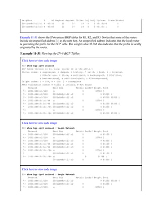 Neighbor V AS MsgRcvd MsgSent TblVer InQ OutQ Up/Down State/PfxRcd
2001:DB8:0:12::1 4 65100 35 37 19 0 0 00:25:08 3
2001:DB8:0:23::3 4 65300 32 37 19 0 0 00:25:11 3
Example 11-31 shows the IPv6 unicast BGP tables for R1, R2, and R3. Notice that some of the routes
include an unspecified address (::) as the next hop. An unspecified address indicates that the local router
is generating the prefix for the BGP table. The weight value 32,768 also indicates that the prefix is locally
originated by the router.
Example 11-31 Viewing the IPv6 BGP Tables
Click here to view code image
R1# show bgp ipv6 unicast
BGP table version is 13, local router ID is 192.168.1.1
Status codes: s suppressed, d damped, h history, * valid, > best, i - internal,
r RIB-failure, S Stale, m multipath, b backup-path, f RT-Filter,
x best-external, a additional-path, c RIB-compressed,
Origin codes: i - IGP, e - EGP, ? - incomplete
RPKI validation codes: V valid, I invalid, N Not found
Network Next Hop Metric LocPrf Weight Path
*> 2001:DB8::1/128 :: 0 32768 ?
*> 2001:DB8::2/128 2001:DB8:0:12::2 0 0 65200 i
*> 2001:DB8::3/128 2001:DB8:0:12::2 0 65200 65300 i
*> 2001:DB8:0:1::/64 :: 0 32768 ?
*> 2001:DB8:0:3::/64 2001:DB8:0:12::2 0 65200 65300 i
* 2001:DB8:0:12::/64 2001:DB8:0:12::2 0 0 65200 i
*> :: 0 32768 ?
*> 2001:DB8:0:23::/64 2001:DB8:0:12::2 0 65200 65300 i
Click here to view code image
R2# show bgp ipv6 unicast | begin Network
Network Next Hop Metric LocPrf Weight Path
*> 2001:DB8::1/128 2001:DB8:0:12::1 0 0 65100 ?
*> 2001:DB8::2/128 :: 0 32768 i
*> 2001:DB8::3/128 2001:DB8:0:23::3 0 0 65300 i
*> 2001:DB8:0:1::/64 2001:DB8:0:12::1 0 0 65100 ?
*> 2001:DB8:0:3::/64 2001:DB8:0:23::3 0 0 65300 i
*> 2001:DB8:0:12::/64 :: 0 32768 i
* 2001:DB8:0:12::1 0 0 65100 ?
*> 2001:DB8:0:23::/64 :: 0 32768 i
2001:DB8:0:23::3 0 0 65300 i
Click here to view code image
R3# show bgp ipv6 unicast | begin Network
Network Next Hop Metric LocPrf Weight Path
*> 2001:DB8::1/128 2001:DB8:0:23::2 0 65200 65100 ?
*> 2001:DB8::2/128 2001:DB8:0:23::2 0 0 65200 i
*> 2001:DB8::3/128 :: 0 32768 i
 