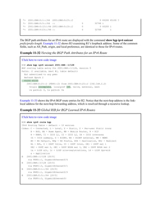 *> 2001:DB8:0:1::/64 2001:DB8:0:23::2 0 65200 65100 ?
*> 2001:DB8:0:3::/64 :: 0 32768 i
*> 2001:DB8:0:12::/64 2001:DB8:0:23::2 0 0 65200 i
*> 2001:DB8:0:23::/64 :: 0 32768 i
The BGP path attributes for an IPv6 route are displayed with the command show bgp ipv6 unicast
prefix/prefix-length. Example 11-32 shows R3 examining R1’s loopback address. Some of the common
fields, such as AS_Path, origin, and local preference, are identical to those for IPv4 routes.
Example 11-32 Viewing the BGP Path Attributes for an IPv6 Route
Click here to view code image
R3# show bgp ipv6 unicast 2001:DB8::1/128
BGP routing table entry for 2001:DB8::1/128, version 9
Paths: (1 available, best #1, table default)
Not advertised to any peer
Refresh Epoch 2
65200 65100
2001:DB8:0:23::2 (FE80::2) from 2001:DB8:0:23::2 (192.168.2.2)
Origin incomplete, localpref 100, valid, external, best
rx pathid: 0, tx pathid: 0x
Example 11-33 shows the IPv6 BGP route entries for R2. Notice that the next-hop address is the link-
local address for the next-hop forwarding address, which is resolved through a recursive lookup.
Example 11-33 Global RIB for BGP Learned IPv6 Routes
Click here to view code image
R2# show ipv6 route bgp
IPv6 Routing Table - default - 10 entries
Codes: C - Connected, L - Local, S - Static, U - Per-user Static route
B - BGP, HA - Home Agent, MR - Mobile Router, R - RIP
H - NHRP, I1 - ISIS L1, I2 - ISIS L2, IA - ISIS interarea
IS - ISIS summary, D - EIGRP, EX - EIGRP external, NM - NEMO
ND - ND Default, NDp - ND Prefix, DCE - Destination, NDr - Redirect
RL - RPL, O - OSPF Intra, OI - OSPF Inter, OE1 - OSPF ext 1
OE2 - OSPF ext 2, ON1 - OSPF NSSA ext 1, ON2 - OSPF NSSA ext 2
la - LISP alt, lr - LISP site-registrations, ld - LISP dyn-eid
a - Application
B 2001:DB8::1/128 [20/0]
via FE80::1, GigabitEthernet0/0
B 2001:DB8::3/128 [20/0]
via FE80::3, GigabitEthernet0/1
B 2001:DB8:0:1::/64 [20/0]
via FE80::1, GigabitEthernet0/0
B 2001:DB8:0:3::/64 [20/0]
via FE80::3, GigabitEthernet0/
 