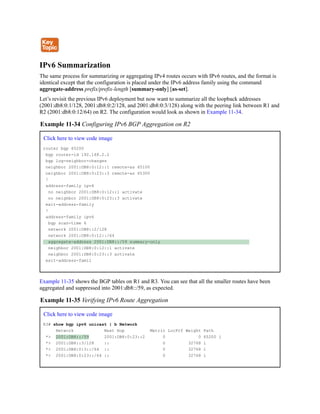 IPv6 Summarization
The same process for summarizing or aggregating IPv4 routes occurs with IPv6 routes, and the format is
identical except that the configuration is placed under the IPv6 address family using the command
aggregate-address prefix/prefix-length [summary-only] [as-set].
Let’s revisit the previous IPv6 deployment but now want to summarize all the loopback addresses
(2001:db8:0:1/128, 2001:db8:0:2/128, and 2001:db8:0:3/128) along with the peering link between R1 and
R2 (2001:db8:0:12/64) on R2. The configuration would look as shown in Example 11-34.
Example 11-34 Configuring IPv6 BGP Aggregation on R2
Click here to view code image
router bgp 65200
bgp router-id 192.168.2.2
bgp log-neighbor-changes
neighbor 2001:DB8:0:12::1 remote-as 65100
neighbor 2001:DB8:0:23::3 remote-as 65300
!
address-family ipv4
no neighbor 2001:DB8:0:12::1 activate
no neighbor 2001:DB8:0:23::3 activate
exit-address-family
!
address-family ipv6
bgp scan-time 6
network 2001:DB8::2/128
network 2001:DB8:0:12::/64
aggregate-address 2001:DB8::/59 summary-only
neighbor 2001:DB8:0:12::1 activate
neighbor 2001:DB8:0:23::3 activate
exit-address-famil
Example 11-35 shows the BGP tables on R1 and R3. You can see that all the smaller routes have been
aggregated and suppressed into 2001:db8::/59, as expected.
Example 11-35 Verifying IPv6 Route Aggregation
Click here to view code image
R3# show bgp ipv6 unicast | b Network
Network Next Hop Metric LocPrf Weight Path
*> 2001:DB8::/59 2001:DB8:0:23::2 0 0 65200 i
*> 2001:DB8::3/128 :: 0 32768 i
*> 2001:DB8:0:3::/64 :: 0 32768 i
*> 2001:DB8:0:23::/64 :: 0 32768 i
 