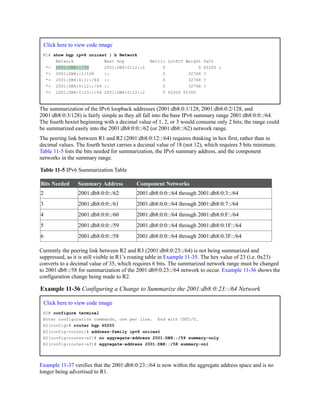 Click here to view code image
R1# show bgp ipv6 unicast | b Network
Network Next Hop Metric LocPrf Weight Path
*> 2001:DB8::/59 2001:DB8:0:12::2 0 0 65200 i
*> 2001:DB8::1/128 :: 0 32768 ?
*> 2001:DB8:0:1::/64 :: 0 32768 ?
*> 2001:DB8:0:12::/64 :: 0 32768 ?
*> 2001:DB8:0:23::/64 2001:DB8:0:12::2 0 65200 65300
The summarization of the IPv6 loopback addresses (2001:db8:0:1/128, 2001:db8:0:2/128, and
2001:db8:0:3/128) is fairly simple as they all fall into the base IPv6 summary range 2001:db8:0:0::/64.
The fourth hextet beginning with a decimal value of 1, 2, or 3 would consume only 2 bits; the range could
be summarized easily into the 2001:db8:0:0::/62 (or 2001:db8::/62) network range.
The peering link between R1 and R2 (2001:db8:0:12::/64) requires thinking in hex first, rather than in
decimal values. The fourth hextet carries a decimal value of 18 (not 12), which requires 5 bits minimum.
Table 11-5 lists the bits needed for summarization, the IPv6 summary address, and the component
networks in the summary range.
Table 11-5 IPv6 Summarization Table
Bits Needed Summary Address Component Networks
2 2001:db8:0:0::/62 2001:db8:0:0::/64 through 2001:db8:0:3::/64
3 2001:db8:0:0::/61 2001:db8:0:0::/64 through 2001:db8:0:7::/64
4 2001:db8:0:0::/60 2001:db8:0:0::/64 through 2001:db8:0:F::/64
5 2001:db8:0:0::/59 2001:db8:0:0::/64 through 2001:db8:0:1F::/64
6 2001:db8:0:0::/58 2001:db8:0:0::/64 through 2001:db8:0:3F::/64
Currently the peering link between R2 and R3 (2001:db8:0:23::/64) is not being summarized and
suppressed, as it is still visible in R1’s routing table in Example 11-35. The hex value of 23 (i.e. 0x23)
converts to a decimal value of 35, which requires 6 bits. The summarized network range must be changed
to 2001:db8::/58 for summarization of the 2001:db9:0:23::/64 network to occur. Example 11-36 shows the
configuration change being made to R2.
Example 11-36 Configuring a Change to Summarize the 2001:db8:0:23::/64 Network
Click here to view code image
R2# configure terminal
Enter configuration commands, one per line. End with CNTL/Z.
R2(config)# router bgp 65200
R2(config-router)# address-family ipv6 unicast
R2(config-router-af)# no aggregate-address 2001:DB8::/59 summary-only
R2(config-router-af)# aggregate-address 2001:DB8::/58 summary-onl
Example 11-37 verifies that the 2001:db8:0:23::/64 is now within the aggregate address space and is no
longer being advertised to R1.
 