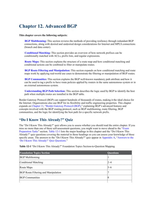 Chapter 12. Advanced BGP
This chapter covers the following subjects:
BGP Multihoming: This section reviews the methods of providing resiliency through redundant BGP
connections, along with desired and undesired design considerations for Internet and MPLS connections
(branch and data center).
Conditional Matching: This section provides an overview of how network prefixes can be
conditionally matched with ACLs, prefix lists, and regular expressions.
Route Maps: This section explains the structure of a route map and how conditional matching and
conditional actions can be combined to filter or manipulate routes.
BGP Route Filtering and Manipulation: This section expands on how conditional matching and route
maps work by applying real-world use cases to demonstrate the filtering or manipulation of BGP routes.
BGP Communities: This section explains the BGP well-known mandatory path attribute and how it
can be used to tag a prefix to have route policies applied by routers in the same autonomous system or in
an external autonomous system.
Understanding BGP Path Selection: This section describes the logic used by BGP to identify the best
path when multiple routes are installed in the BGP table.
Border Gateway Protocol (BGP) can support hundreds of thousands of routes, making it the ideal choice for
the Internet. Organizations also use BGP for its flexibility and traffic engineering properties. This chapter
expands on Chapter 11, “Border Gateway Protocol (BGP),” explaining BGP’s advanced features and
concepts involved with the BGP routing protocol, such as BGP multihoming, route filtering, BGP
communities, and the logic for identifying the best path for a specific network prefix.
“Do I Know This Already?” Quiz
The “Do I Know This Already?” quiz allows you to assess whether you should read the entire chapter. If you
miss no more than one of these self-assessment questions, you might want to move ahead to the “Exam
Preparation Tasks” section. Table 12-1 lists the major headings in this chapter and the “Do I Know This
Already?” quiz questions covering the material in those headings so you can assess your knowledge of these
specific areas. The answers to the “Do I Know This Already?” quiz appear in Appendix A, “Answers to the
‘Do I Know This Already?’ Quiz Questions.”
Table 12-1 “Do I Know This Already?” Foundation Topics Section-to-Question Mapping
Foundation Topics Section Questions
BGP Multihoming 1
Conditional Matching 2–4
Route Maps 5–6
BGP Route Filtering and Manipulation 7
BGP Communities 8
 