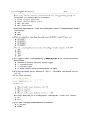 Understanding BGP Path Selection 9–10
1. Transit routing between a multihomed enterprise network and a service provider is generally not
recommend in which scenarios? (Choose all that apply.)
a. Internet connections at data centers
b. Internet connections at branch locations
c. MPLS data centers
d. MPLS branch locations
2. True or false: An extended ACL used to match routes changes behavior if the routing protocol is an IGP
rather than BGP.
a. True
b. False
3. Which network prefixes match the prefix match pattern 10.168.0.0/13 ge 24? (Choose two.)
a. 10.168.0.0/13
b. 10.168.0.0/24
c. 10.173.1.0/28
d. 10.104.0.0/24
4. What is the correct regular expression syntax for matching a route that originated in AS 300?
a. ^300_
b. $300!
c. _300_
d. _300$
5. What happens when the route map route-map QUESTION permit 20 does not contain a conditional
match statement?
a. The routes are discarded, and a syslog message is logged.
b. All routes are discarded.
c. All routes are accepted.
d. An error is assigned when linking the route map to a BGP peer.
6. What happens to a route that does not match the PrefixRFC1918 prefix list when using the following
route map?
Click here to view code image
route-map QUESTION deny 10
match ip address prefix-list PrefixRFC1918
route-map QUESTION permit 20
set metric 200
a. The route is allowed, and the metric is set to 200.
b. The route is denied.
c. The route is allowed.
d. The route is allowed, and the default metric is set to 100.
7. True or false: A BGP AS_Path ACL and a prefix list can be applied to a neighbor at the same time.
a. True
b. False
8. Which of the following is not a well-known BGP community?
a. No_Advertise
b. Internet
 