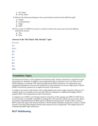 c. No_Export
d. Private_Route
9. Which of the following techniques is the second selection criterion for the BGP best path?
a. Weight
b. Local preference
c. Origin
d. MED
10. True or false: For MED to be used as a selection criterion, the routes must come from different
autonomous systems.
a. True
b. False
Answers to the “Do I Know This Already?” quiz:
1 A, B, D
2 A
3 B, C
4 D
5 C
6 A
7 A
8 D
9 B
10 B
Foundation Topics
The Internet has become a vital component for businesses today. Internet connectivity is required for email
and research at a minimum. In addition, some organizations host e-commerce servers, use Voice over IP
(VoIP) telephony, or terminate VPN tunnels through private MPLS connections. An organization must
incorporate redundancies in the network architecture to ensure that there are not any single points of failure
(SPOF) with network connectivity to support the needs of the business.
A company can connect to the Internet with a simple default route using a single connection. However, if a
company wants to use multiple service providers (SPs) for redundancy or additional throughput, BGP is
required. BGP is the routing protocol used on the Internet.
A company’s use of BGP is not limited to Internet connectivity. If the company uses MPLS L3VPN from a
service provider, it is probably using BGP to exchange the LAN networks with the service provider. Routes
are typically redistributed between BGP and the LAN-based routing protocol. In both of these scenarios,
BGP is used at the edge of the network (Internet or WAN) and has redundant connections to ensure a reliable
network. It provides advanced path selection and connectivity for an organization. This chapter focuses on
troubleshooting BGP edge architectures.
BGP Multihoming
 