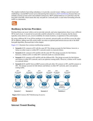 The simplest method of providing redundancy is to provide a second circuit. Adding a second circuit and
establishing a second BGP session across that peering link is known as BGP multihoming because there are
multiple sessions to learn routes and establish connectivity. BGP’s default behavior is to advertise only the
best path to the RIB, which means that only one path for a network prefix is used when forwarding network
traffic to a destination.
Resiliency in Service Providers
Routing failures can occur within a service provider network, and some organizations chose to use a different
SP for each circuit. A second service provider could be selected for a variety of reasons, but the choice
typically comes down to cost, circuit availability for remote locations, or separation of the control plane.
By using a different SP, if one SP has problems in its network, network traffic can still flow across the other
SP. In addition, adding more SPs means traffic can select an optimal path between devices due to the BGP
best-path algorithm, discussed later in this chapter.
Figure 12-1 illustrates four common multihoming scenarios:
Scenario 1: R1 connects to R3 with the same SP. This design accounts for link failures; however, a
failure on either router or within SP1’s network results in a network failure.
Scenario 2: R1 connects to R3 and R4 with the same SP. This design accounts for link failures;
however, a failure on R1 or within SP1’s network results in a network failure.
Scenario 3: R1 connects to R3 and R4 with the different SPs. This design accounts for link failures
and failures in either SP’s network, and it can optimize routing traffic. However, a failure on R1 results
in a network failure.
Scenario 4: R1 and R2 form an iBGP session with each other. R3 connects to SP1, and R4 connects to
SP2. This design accounts for link failures and failures in either SP’s network, and it can optimize
routing traffic.
Figure 12-1 Common BGP Multihoming Scenarios
Internet Transit Routing
 