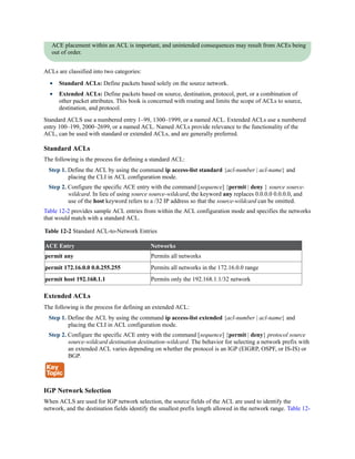 ACE placement within an ACL is important, and unintended consequences may result from ACEs being
out of order.
ACLs are classified into two categories:
Standard ACLs: Define packets based solely on the source network.
Extended ACLs: Define packets based on source, destination, protocol, port, or a combination of
other packet attributes. This book is concerned with routing and limits the scope of ACLs to source,
destination, and protocol.
Standard ACLS use a numbered entry 1–99, 1300–1999, or a named ACL. Extended ACLs use a numbered
entry 100–199, 2000–2699, or a named ACL. Named ACLs provide relevance to the functionality of the
ACL, can be used with standard or extended ACLs, and are generally preferred.
Standard ACLs
The following is the process for defining a standard ACL:
Step 1. Define the ACL by using the command ip access-list standard {acl-number | acl-name} and
placing the CLI in ACL configuration mode.
Step 2. Configure the specific ACE entry with the command [sequence] {permit | deny } source source-
wildcard. In lieu of using source source-wildcard, the keyword any replaces 0.0.0.0 0.0.0.0, and
use of the host keyword refers to a /32 IP address so that the source-wildcard can be omitted.
Table 12-2 provides sample ACL entries from within the ACL configuration mode and specifies the networks
that would match with a standard ACL.
Table 12-2 Standard ACL-to-Network Entries
ACE Entry Networks
permit any Permits all networks
permit 172.16.0.0 0.0.255.255 Permits all networks in the 172.16.0.0 range
permit host 192.168.1.1 Permits only the 192.168.1.1/32 network
Extended ACLs
The following is the process for defining an extended ACL:
Step 1. Define the ACL by using the command ip access-list extended {acl-number | acl-name} and
placing the CLI in ACL configuration mode.
Step 2. Configure the specific ACE entry with the command [sequence] {permit | deny} protocol source
source-wildcard destination destination-wildcard. The behavior for selecting a network prefix with
an extended ACL varies depending on whether the protocol is an IGP (EIGRP, OSPF, or IS-IS) or
BGP.
IGP Network Selection
When ACLS are used for IGP network selection, the source fields of the ACL are used to identify the
network, and the destination fields identify the smallest prefix length allowed in the network range. Table 12-
 