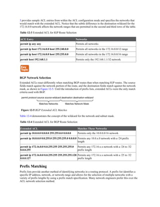 3 provides sample ACL entries from within the ACL configuration mode and specifies the networks that
would match with the extended ACL. Notice that the subtle difference in the destination wildcard for the
172.16.0.0 network affects the network ranges that are permitted in the second and third rows of the table.
Table 12-3 Extended ACL for IGP Route Selection
ACE Entry Networks
permit ip any any Permits all networks
permit ip host 172.16.0.0 host 255.240.0.0 Permits all networks in the 172.16.0.0/12 range
permit ip host 172.16.0.0 host 255.255.0.0 Permits all networks in the 172.16.0.0/16 range
permit host 192.168.1.1 Permits only the 192.168.1.1/32 network
BGP Network Selection
Extended ACLs react differently when matching BGP routes than when matching IGP routes. The source
fields match against the network portion of the route, and the destination fields match against the network
mask, as shown in Figure 12-5. Until the introduction of prefix lists, extended ACLs were the only match
criteria used with BGP.
Figure 12-5 BGP Extended ACL Matches
Table 12-4 demonstrates the concept of the wildcard for the network and subnet mask.
Table 12-4 Extended ACL for BGP Route Selection
Extended ACL Matches These Networks
permit ip 10.0.0.0 0.0.0.0 255.255.0.0 0.0.0.0 Permits only the 10.0.0.0/16 network
permit ip 10.0.0.0 0.0.255.0 255.255.255.0 0.0.0.0 Permits any 10.0.x.0 network with a /24 prefix
length
permit ip 172.16.0.0 0.0.255.255 255.255.255.0
0.0.0.255
Permits any 172.16.x.x network with a /24 to /32
prefix length
permit ip 172.16.0.0 0.0.255.255 255.255.255.128
0.0.0.127
Permits any 172.16.x.x network with a /25 to /32
prefix length
Prefix Matching
Prefix lists provide another method of identifying networks in a routing protocol. A prefix list identifies a
specific IP address, network, or network range and allows for the selection of multiple networks with a
variety of prefix lengths by using a prefix match specification. Many network engineers prefer this over the
ACL network selection method.
 
