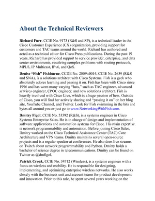 About the Technical Reviewers
Richard Furr, CCIE No. 9173 (R&S and SP), is a technical leader in the
Cisco Customer Experience (CX) organization, providing support for
customers and TAC teams around the world. Richard has authored and
acted as a technical editor for Cisco Press publications. During the past 19
years, Richard has provided support to service provider, enterprise, and data
center environments, resolving complex problems with routing protocols,
MPLS, IP Multicast, IPv6, and QoS.
Denise “Fish” Fishburne, CCDE No. 2009::0014, CCIE No. 2639 (R&S
and SNA), is a solutions architect with Cisco Systems. Fish is a geek who
absolutely adores learning and passing it on. Fish has been with Cisco since
1996 and has worn many varying “hats,” such as TAC engineer, advanced
services engineer, CPOC engineer, and now solutions architect. Fish is
heavily involved with Cisco Live, which is a huge passion of hers. Outside
of Cisco, you will find her actively sharing and “passing it on” on her blog
site, YouTube Channel, and Twitter. Look for Fish swimming in the bits and
bytes all around you or just go to www.NetworkingWithFish.com.
Dmitry Figol, CCIE No. 53592 (R&S), is a systems engineer in Cisco
Systems Enterprise Sales. He is in charge of design and implementation of
software applications and automation systems for Cisco. His main expertise
is network programmability and automation. Before joining Cisco Sales,
Dmitry worked on the Cisco Technical Assistance Center (TAC) Core
Architecture and VPN teams. Dmitry maintains several open-source
projects and is a regular speaker at conferences. He also does live streams
on Twitch about network programmability and Python. Dmitry holds a
bachelor of science degree in telecommunications. Dmitry can be found on
Twitter as @dmfigol.
Patrick Croak, CCIE No. 34712 (Wireless), is a systems engineer with a
focus on wireless and mobility. He is responsible for designing,
implementing, and optimizing enterprise wireless networks. He also works
closely with the business unit and account teams for product development
and innovation. Prior to this role, he spent several years working on the
 