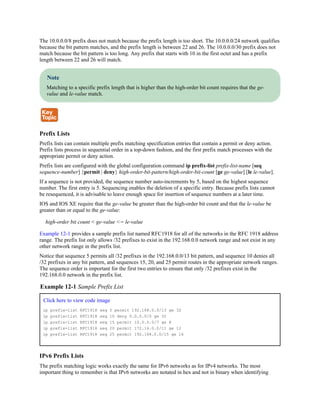 The 10.0.0.0/8 prefix does not match because the prefix length is too short. The 10.0.0.0/24 network qualifies
because the bit pattern matches, and the prefix length is between 22 and 26. The 10.0.0.0/30 prefix does not
match because the bit pattern is too long. Any prefix that starts with 10 in the first octet and has a prefix
length between 22 and 26 will match.
Note
Matching to a specific prefix length that is higher than the high-order bit count requires that the ge-
value and le-value match.
Prefix Lists
Prefix lists can contain multiple prefix matching specification entries that contain a permit or deny action.
Prefix lists process in sequential order in a top-down fashion, and the first prefix match processes with the
appropriate permit or deny action.
Prefix lists are configured with the global configuration command ip prefix-list prefix-list-name [seq
sequence-number] {permit | deny} high-order-bit-pattern/high-order-bit-count [ge ge-value] [le le-value].
If a sequence is not provided, the sequence number auto-increments by 5, based on the highest sequence
number. The first entry is 5. Sequencing enables the deletion of a specific entry. Because prefix lists cannot
be resequenced, it is advisable to leave enough space for insertion of sequence numbers at a later time.
IOS and IOS XE require that the ge-value be greater than the high-order bit count and that the le-value be
greater than or equal to the ge-value:
high-order bit count < ge-value <= le-value
Example 12-1 provides a sample prefix list named RFC1918 for all of the networks in the RFC 1918 address
range. The prefix list only allows /32 prefixes to exist in the 192.168.0.0 network range and not exist in any
other network range in the prefix list.
Notice that sequence 5 permits all /32 prefixes in the 192.168.0.0/13 bit pattern, and sequence 10 denies all
/32 prefixes in any bit pattern, and sequences 15, 20, and 25 permit routes in the appropriate network ranges.
The sequence order is important for the first two entries to ensure that only /32 prefixes exist in the
192.168.0.0 network in the prefix list.
Example 12-1 Sample Prefix List
Click here to view code image
ip prefix-list RFC1918 seq 5 permit 192.168.0.0/13 ge 32
ip prefix-list RFC1918 seq 10 deny 0.0.0.0/0 ge 32
ip prefix-list RFC1918 seq 15 permit 10.0.0.0/7 ge 8
ip prefix-list RFC1918 seq 20 permit 172.16.0.0/11 ge 12
ip prefix-list RFC1918 seq 25 permit 192.168.0.0/15 ge 16
IPv6 Prefix Lists
The prefix matching logic works exactly the same for IPv6 networks as for IPv4 networks. The most
important thing to remember is that IPv6 networks are notated in hex and not in binary when identifying
 