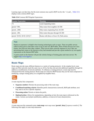 Learning regex can take time, but the most common ones used in BGP involve the ^, $, and _. Table 12-6
displays some common BGP regex.
Table 12-6 Common BGP Regular Expressions
Regular Expression Meaning
^$ Local originating routes
permit ^200_ Only routes from neighbor AS 200
permit _200$ Only routes originating from AS 200
permit _200_ Only routes that pass through AS 200
permit ^[0-9]+ [0-9]+ [0-9]+? Routes with three or fewer AS_Path entries
Note
Hands-on experience is helpful when learning technologies such as regex. There are public servers
called looking glasses that allow users to log in and view BGP tables. Most of these devices are Cisco
routers, but some are from other vendors. These servers allow network engineers to see if they are
advertising their routes to the Internet as they had intended and provide a great method to try out regular
expressions on the Internet BGP table.
A quick search on the Internet will provide website listings of looking glass and route servers. We
suggest http://www.bgp4.as.
Route Maps
Route maps provide many different features to a variety of routing protocols. At the simplest level, route
maps can filter networks much the same way as ACLs, but they also provide additional capability through the
addition or modification of network attributes. To influence a routing protocol, a route map must be
referenced from the routing protocol. Route maps are critical to BGP because they are the main component in
modifying a unique routing policy on a neighbor-by-neighbor basis.
A route map has four components:
Sequence number: Dictates the processing order of the route map.
Conditional matching criteria: Identifies prefix characteristics (network, BGP path attribute, next
hop, and so on) for a specific sequence.
Processing action: Permits or denies the prefix.
Optional action: Allows for manipulations, depending on how the route map is referenced on the
router. Actions can include modification, addition, or removal of route characteristics.
A route map uses the command syntax route-map route-map-name [permit | deny] [sequence-number]. The
following rules apply to route map statements:
 