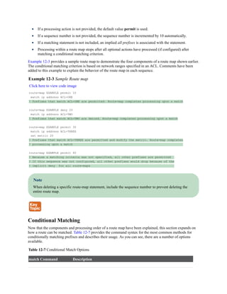 If a processing action is not provided, the default value permit is used.
If a sequence number is not provided, the sequence number is incremented by 10 automatically.
If a matching statement is not included, an implied all prefixes is associated with the statement.
Processing within a route map stops after all optional actions have processed (if configured) after
matching a conditional matching criterion.
Example 12-3 provides a sample route map to demonstrate the four components of a route map shown earlier.
The conditional matching criterion is based on network ranges specified in an ACL. Comments have been
added to this example to explain the behavior of the route map in each sequence.
Example 12-3 Sample Route map
Click here to view code image
route-map EXAMPLE permit 10
match ip address ACL-ONE
! Prefixes that match ACL-ONE are permitted. Route-map completes processing upon a match
route-map EXAMPLE deny 20
match ip address ACL-TWO
! Prefixes that match ACL-TWO are denied. Route-map completes processing upon a match
route-map EXAMPLE permit 30
match ip address ACL-THREE
set metric 20
! Prefixes that match ACL-THREE are permitted and modify the metric. Route-map completes
! processing upon a match
route-map EXAMPLE permit 40
! Because a matching criteria was not specified, all other prefixes are permitted
! If this sequence was not configured, all other prefixes would drop because of the
! implicit deny for all route-maps
Note
When deleting a specific route-map statement, include the sequence number to prevent deleting the
entire route map.
Conditional Matching
Now that the components and processing order of a route map have been explained, this section expands on
how a route can be matched. Table 12-7 provides the command syntax for the most common methods for
conditionally matching prefixes and describes their usage. As you can see, there are a number of options
available.
Table 12-7 Conditional Match Options
match Command Description
 