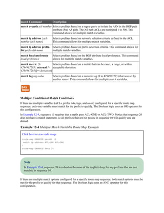 match Command Description
match as-path acl-number Selects prefixes based on a regex query to isolate the ASN in the BGP path
attribute (PA) AS path. The AS path ACLs are numbered 1 to 500. This
command allows for multiple match variables.
match ip address {acl-
number | acl-name}
Selects prefixes based on network selection criteria defined in the ACL.
This command allows for multiple match variables.
match ip address prefix-
list prefix-list-name
Selects prefixes based on prefix selection criteria. This command allows for
multiple match variables.
match local-preference
local-preference
Selects prefixes based on the BGP attribute local preference. This command
allows for multiple match variables.
match metric {1-
4294967295 | external 1-
4294967295}[+- deviation]
Selects prefixes based on a metric that can be exact, a range, or within
acceptable deviation.
match tag tag-value Selects prefixes based on a numeric tag (0 to 4294967295) that was set by
another router. This command allows for multiple match variables.
Multiple Conditional Match Conditions
If there are multiple variables (ACLs, prefix lists, tags, and so on) configured for a specific route map
sequence, only one variable must match for the prefix to qualify. The Boolean logic uses an OR operator for
this configuration.
In Example 12-4, sequence 10 requires that a prefix pass ACL-ONE or ACL-TWO. Notice that sequence 20
does not have a match statement, so all prefixes that are not passed in sequence 10 will qualify and are
denied.
Example 12-4 Multiple Match Variables Route Map Example
Click here to view code image
route-map EXAMPLE permit 10
match ip address ACL-ONE ACL-TWO
!
route-map EXAMPLE deny 20
Note
In Example 12-4, sequence 20 is redundant because of the implicit deny for any prefixes that are not
matched in sequence 10.
If there are multiple match options configured for a specific route map sequence, both match options must be
met for the prefix to qualify for that sequence. The Boolean logic uses an AND operator for this
configuration.
 