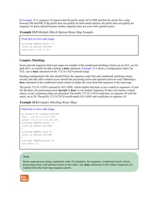 In Example 12-5, sequence 10 requires that the prefix match ACL-ONE and that the metric be a value
between 500 and 600. If the prefix does not qualify for both match options, the prefix does not qualify for
sequence 10 and is denied because another sequence does not exist with a permit action.
Example 12-5 Multiple Match Options Route Map Example
Click here to view code image
route-map EXAMPLE permit 10
match ip address ACL-ONE
match metric 550 +- 50
Complex Matching
Some network engineers find route maps too complex if the conditional matching criteria use an ACL, an AS
path ACL, or a prefix list that contains a deny statement. Example 12-6 shows a configuration where the
ACL uses a deny statement for the 172.16.1.0/24 network range.
Reading configurations like this should follow the sequence order first and conditional matching criteria
second, and only after a match occurs should the processing action and optional action be used. Matching a
deny statement in the conditional match criteria excludes the route from that sequence in the route map.
The prefix 172.16.1.0/24 is denied by ACL-ONE, which implies that there is not a match in sequences 10 and
20; therefore, the processing action (permit or deny) is not needed. Sequence 30 does not contain a match
clause, so any remaining routes are permitted. The prefix 172.16.1.0/24 would pass on sequence 30 with the
metric set to 20. The prefix 172.16.2.0/24 would match ACL-ONE and would pass in sequence 10.
Example 12-6 Complex Matching Route Maps
Click here to view code image
ip access-list standard ACL-ONE
deny 172.16.1.0 0.0.0.255
permit 172.16.0.0 0.0.255.255
route-map EXAMPLE permit 10
match ip address ACL-ONE
!
route-map EXAMPLE deny 20
match ip address ACL-ONE
!
route-map EXAMPLE permit 30
set metric 20
Note
Route maps process using a particular order of evaluation: the sequence, conditional match criteria,
processing action, and optional action in that order. Any deny statements in the match component are
isolated from the route map sequence action.
 