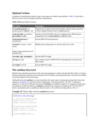 Optional Actions
In addition to permitting the prefix to pass, route maps can modify route attributes. Table 12-8 provides a
brief overview of the most popular attribute modifications.
Table 12-8 Route Map Set Actions
Set Action Description
set as-path prepend {as-
number-pattern | last-as 1-10}
Prepends the AS path for the network prefix with the pattern specified
or from multiple iterations from a neighboring AS.
set ip next-hop { ip-address |
peer-address | self }
Sets the next-hop IP address for any matching prefix. BGP dynamic
manipulation uses the peer-address or self keywords.
set local-preference 0-
4294967295
Sets the BGP PA local preference.
set metric {+value | -value |
value}
(where value parameters are 0–
4294967295)
Modifies the existing metric or sets the metric for a route.
set origin {igp | incomplete} Sets the BGP PA origin.
set tag tag-value Sets a numeric tag (0–4294967295) for identification of networks by
other routers
set weight 0–65535 Sets the BGP PA weight.
The continue Keyword
Default route map behavior processes the route map sequences in order, and upon the first match, it executes
the processing action, performs any optional action (if feasible), and stops processing. This prevents multiple
route map sequences from processing.
Adding the keyword continue to a route map allows the route map to continue processing other route map
sequences. Example 12-7 provides a basic configuration. The network prefix 192.168.1.1 matches in
sequences 10, 20, and 30. Because the keyword continue was added to sequence 10, sequence 20 processes,
but sequence 30 does not because a continue command was not present in sequence 20. The 192.168.1.1
prefix is permitted, and it is modified so that the metric is 20, with the next-hop address 10.12.1.1.
Example 12-7 Route Map with the continue Keyword
Click here to view code image
ip access-list standard ACL-ONE
permit 192.168.1.1 0.0.0.0
permit 172.16.0.0 0.0.255.255
!
ip access-list standard ACL-TWO
permit 192.168.1.1 0.0.0.0
permit 172.31.0.0 0.0.255.255
!
route-map EXAMPLE permit 10
 