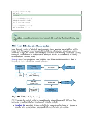 match ip address ACL-ONE
set metric 20
continue
!
route-map EXAMPLE permit 20
match ip address ACL-TWO
set ip next-hop 10.12.1.1
!
route-map EXAMPLE permit 30
set ip next-hop 10.13.1.3
Note
The continue command is not commonly used because it adds complexity when troubleshooting route
maps.
BGP Route Filtering and Manipulation
Route filtering is a method of selectively identifying routes that are advertised or received from neighbor
routers. Route filtering may be used to manipulate traffic flows, reduce memory utilization, or improve
security. For example, it is common for ISPs to deploy route filters on BGP peerings to customers. Ensuring
that only the customer routes are allowed over the peering link prevents the customer from accidentally
becoming a transit AS on the Internet.
Figure 12-9 shows the complete BGP route processing logic. Notice that the routing policies occur on
inbound route receipt and outbound route advertisement.
Figure 12-9 BGP Route Policy Processing
IOS XE provides four methods of filtering routes inbound or outbound for a specific BGP peer. These
methods can be used individually or simultaneously with other methods:
Distribute list: A distribute list involves the filtering of network prefixes based on a standard or
extended ACL. An implicit deny is associated with any prefix that is not permitted.
 