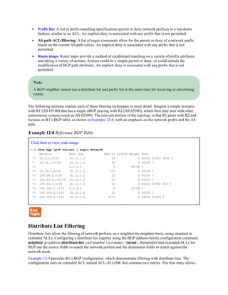 Prefix list: A list of prefix-matching specifications permit or deny network prefixes in a top-down
fashion, similar to an ACL. An implicit deny is associated with any prefix that is not permitted.
AS path ACL/filtering: A list of regex commands allow for the permit or deny of a network prefix
based on the current AS path values. An implicit deny is associated with any prefix that is not
permitted.
Route maps: Route maps provide a method of conditional matching on a variety of prefix attributes
and taking a variety of actions. Actions could be a simple permit or deny; or could include the
modification of BGP path attributes. An implicit deny is associated with any prefix that is not
permitted.
Note
A BGP neighbor cannot use a distribute list and prefix list at the same time for receiving or advertising
routes.
The following sections explain each of these filtering techniques in more detail. Imagine a simple scenario
with R1 (AS 65100) that has a single eBGP peering with R2 (AS 65200), which then may peer with other
autonomous systems (such as AS 65300). The relevant portion of the topology is that R1 peers with R2 and
focuses on R1’s BGP table, as shown in Example 12-8, with an emphasis on the network prefix and the AS
path.
Example 12-8 Reference BGP Table
Click here to view code image
R1# show bgp ipv4 unicast | begin Network
Network Next Hop Metric LocPrf Weight Path
*> 10.3.3.0/24 10.12.1.2 33 0 65200 65300 3003 ?
* 10.12.1.0/24 10.12.1.2 22 0 65200 ?
*> 0.0.0.0 0 32768 ?
*> 10.23.1.0/24 10.12.1.2 333 0 65200 ?
*> 100.64.2.0/25 10.12.1.2 22 0 65200 ?
*> 100.64.2.192/26 10.12.1.2 22 0 65200 ?
*> 100.64.3.0/25 10.12.1.2 22 0 65200 65300 300 ?
*> 192.168.1.1/32 0.0.0.0 0 32768 ?
*> 192.168.2.2/32 10.12.1.2 22 0 65200 ?
*> 192.168.3.3/32 10.12.1.2 3333 0 65200 65300 ?
Distribute List Filtering
Distribute lists allow the filtering of network prefixes on a neighbor-by-neighbor basis, using standard or
extended ACLs. Configuring a distribute list requires using the BGP address-family configuration command
neighbor ip-address distribute-list {acl-number | acl-name} {in|out}. Remember that extended ACLs for
BGP use the source fields to match the network portion and the destination fields to match against the
network mask.
Example 12-9 provides R1’s BGP configuration, which demonstrates filtering with distribute lists. The
configuration uses an extended ACL named ACL-ALLOW that contains two entries. The first entry allows
 