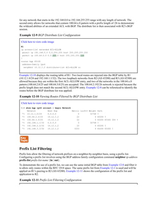 for any network that starts in the 192.168.0.0 to 192.168.255.255 range with any length of network. The
second entry allows for networks that contain 100.64.x.0 pattern with a prefix length of /26 to demonstrate
the wildcard abilities of an extended ACL with BGP. The distribute list is then associated with R2’s BGP
session.
Example 12-9 BGP Distribute List Configuration
Click here to view code image
R1
ip access-list extended ACL-ALLOW
permit ip 192.168.0.0 0.0.255.255 host 255.255.255.255
permit ip 100.64.0.0 0.0.255.0 host 255.255.255.128
!
router bgp 65100
address-family ipv4
neighbor 10.12.1.2 distribute-list ACL-ALLOW in
Example 12-10 displays the routing table of R1. Two local routes are injected into the BGP table by R1
(10.12.1.0/24 and 192.168.1.1/32). The two loopback networks from R2 (AS 65200) and R3 (AS 65300) are
allowed because they are within the first ACL-ALLOW entry, and two of the networks in the 100.64.x.0
pattern (100.64.2.0/25 and 100.64.3.0/25) are accepted. The 100.64.2.192/26 network is rejected because the
prefix length does not match the second ACL-ALLOW entry. Example 12-8 can be referenced to identify the
routes before the BGP distribute list was applied.
Example 12-10 Viewing Routes Filtered by BGP Distribute List
Click here to view code image
R1# show bgp ipv4 unicast | begin Network
Network Next Hop Metric LocPrf Weight Path
*> 10.12.1.0/24 0.0.0.0 0 32768 ?
*> 100.64.2.0/25 10.12.1.2 22 0 65200 ?
*> 100.64.3.0/25 10.12.1.2 22 0 65200 65300 300 ?
*> 192.168.1.1/32 0.0.0.0 0 32768 ?
*> 192.168.2.2/32 10.12.1.2 22 0 65200 ?
*> 192.168.3.3/32 10.12.1.2 3333 0 65200 65300 ?
Prefix List Filtering
Prefix lists allow the filtering of network prefixes on a neighbor-by-neighbor basis, using a prefix list.
Configuring a prefix list involves using the BGP address family configuration command neighbor ip-address
prefix-list prefix-list-name {in | out}.
To demonstrate the use of a prefix list, we can use the same initial BGP table from Example 12-8 and filter it
to allow only routes within the RFC 1918 space. The same prefix list from Example 12-1 is used and will be
applied on R1’s peering to R2 (AS 65200). Example 12-11 shows the configuration of the prefix list and
application to R2.
Example 12-11 Prefix List Filtering Configuration
 