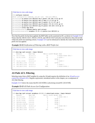 Click here to view code image
R1# configure terminal
Enter configuration commands, one per line. End with CNTL/Z.
R1(config)# ip prefix-list RFC1918 seq 5 permit 192.168.0.0/13 ge 32
R1(config)# ip prefix-list RFC1918 seq 10 deny 0.0.0.0/0 ge 32
R1(config)# ip prefix-list RFC1918 seq 15 permit 10.0.0.0/7 ge 8
R1(config)# ip prefix-list RFC1918 seq 20 permit 172.16.0.0/11 ge 12
R1(config)# ip prefix-list RFC1918 seq 25 permit 192.168.0.0/15 ge 16
R1(config)# router bgp 65100
R1(config-router)# address-family ipv4 unicast
R1(config-router-af)# neighbor 10.12.1.2 prefix-list RFC1918 in
Now that the prefix list has been applied, the BGP table can be examined on R1, as shown in Example 12-12.
Notice that the 100.64.2.0/25, 100.64.2.192/26, and 100.64.3.0/25 networks were filtered as they did not fall
within the prefix list matching criteria. Example 12-8 can be referenced to identify the routes before the BGP
prefix list was applied.
Example 12-12 Verification of Filtering with a BGP Prefix List
Click here to view code image
R1# show bgp ipv4 unicast | begin Network
Network Next Hop Metric LocPrf Weight Path
*> 10.3.3.0/24 10.12.1.2 33 0 65200 65300 3003 ?
* 10.12.1.0/24 10.12.1.2 22 0 65200 ?
*> 0.0.0.0 0 32768 ?
*> 10.23.1.0/24 10.12.1.2 333 0 65200 ?
*> 192.168.1.1/32 0.0.0.0 0 32768 ?
*> 192.168.2.2/32 10.12.1.2 22 0 65200 ?
*> 192.168.3.3/32 10.12.1.2 3333 0 65200 65300 ?
AS Path ACL Filtering
Selecting routes from a BGP neighbor by using the AS path requires the definition of an AS path access
control list (AS path ACL). Regular expressions, introduced earlier in this chapter, are a component of
AS_Path filtering.
Example 12-13 shows the routes that R2 (AS 65200) is advertising toward R1 (AS 65100).
Example 12-13 AS Path Access List Configuration
Click here to view code image
R2# show bgp ipv4 unicast neighbors 10.12.1.1 advertised-routes | begin Network
Network Next Hop Metric LocPrf Weight Path
*> 10.3.3.0/24 10.23.1.3 33 0 65300 3003 ?
*> 10.12.1.0/24 0.0.0.0 0 32768 ?
*> 10.23.1.0/24 0.0.0.0 0 32768 ?
*> 100.64.2.0/25 0.0.0.0 0 32768 ?
*> 100.64.2.192/26 0.0.0.0 0 32768 ?
*> 100.64.3.0/25 10.23.1.3 3 0 65300 300 ?
*> 192.168.2.2/32 0.0.0.0 0 32768 ?
*> 192.168.3.3/32 10.23.1.3 333 0 65300 ?
 