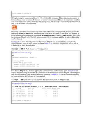 Total number of prefixes 8
R2 is advertising the routes learned from R3 (AS 65300) to R1. In essence, R2 provides transit connectivity
between the autonomous systems. If this were an Internet connection and R2 were an enterprise, it would not
want to advertise routes learned from other ASs. Using an AS path access list to restrict the advertisement of
only AS 65200 routes is recommended.
Processing is peformed in a sequential top-down order, and the first qualifying match processes against the
appropriate permit or deny action. An implicit deny exists at the end of the AS path ACL. IOS supports up
to 500 AS path ACLs and uses the command ip as-path access-list acl-number {deny | permit} regex-query
for creating an AS path ACL. The ACL is then applied with the command neighbor ip-address filter-list acl-
number {in|out}.
Example 12-14 shows the configuration on R2 using an AS path ACL to restrict traffic to only locally
originated traffic, using the regex pattern ^$ (refer to Table 12-5). To ensure completeness, the AS path ACL
is applied on all eBGP neighborships.
Example 12-14 AS Path Access List Configuration
Click here to view code image
R2
ip as-path access-list 1 permit ^$
!
router bgp 65200
address-family ipv4 unicast
neighbor 10.12.1.1 filter-list 1 out
neighbor 10.23.1.3 filter-list 1 out
Now that the AS path ACL has been applied, the advertised routes can be checked again. Example 12-15
displays the routes being advertised to R1. Notice that all the routes do not have an AS path, confirming that
only locally originating routes are being advertised externally. Example 12-13 can be referenced to identify
the routes before the BGP AS path ACL was applied.
Example 12-15 Verification of Local Route Advertisements with an AS Path ACL
Click here to view code image
R2# show bgp ipv4 unicast neighbors 10.12.1.1 advertised-routes | begin Network
Network Next Hop Metric LocPrf Weight Path
*> 10.12.1.0/24 0.0.0.0 0 32768 ?
*> 10.23.1.0/24 0.0.0.0 0 32768 ?
*> 100.64.2.0/25 0.0.0.0 0 32768 ?
*> 100.64.2.192/26 0.0.0.0 0 32768 ?
*> 192.168.2.2/32 0.0.0.0 0 32768 ?
Total number of prefixes 5
 