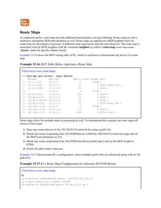 Route Maps
As explained earlier, route maps provide additional functionality over pure filtering. Route maps provide a
method to manipulate BGP path attributes as well. Route maps are applied on a BGP neighbor basis for
routes that are advertised or received. A different route map can be used for each direction. The route map is
associated with the BGP neighbor with the command neighbor ip-address route-map route-map-name
{in|out} under the specific address family.
Example 12-16 shows the BGP routing table of R1, which is used here to demonstrate the power of a route
map.
Example 12-16 BGP Table Before Applying a Route Map
Click here to view code image
R1# show bgp ipv4 unicast | begin Network
Network Next Hop Metric LocPrf Weight Path
*> 10.1.1.0/24 0.0.0.0 0 32768 ?
*> 10.3.3.0/24 10.12.1.2 33 0 65200 65300 3003 ?
* 10.12.1.0/24 10.12.1.2 22 0 65200 ?
*> 0.0.0.0 0 32768 ?
*> 10.23.1.0/24 10.12.1.2 333 0 65200 ?
*> 100.64.2.0/25 10.12.1.2 22 0 65200 ?
*> 100.64.2.192/26 10.12.1.2 22 0 65200 ?
*> 100.64.3.0/25 10.12.1.2 22 0 65200 65300 300 ?
*> 192.168.1.1/32 0.0.0.0 0 32768 ?
*> 192.168.2.2/32 10.12.1.2 22 0 65200 ?
*> 192.168.3.3/32 10.12.1.2 3333 0 65200 65300 ?
Route maps allow for multiple steps in processing as well. To demonstrate this concept, our route map will
consist of four steps:
1. Deny any routes that are in the 192.168.0.0/16 network by using a prefix list.
2. Match any routes originating from AS 65200 that are within the 100.64.0.0/10 network range and set
the BGP local preference to 222.
3. Match any routes originating from AS 65200 that did not match step 2 and set the BGP weight to
65200.
4. Permit all other routes to process.
Example 12-17 demonstrates R1’s configuration, where multiple prefix lists are referenced along with an AS
path ACL.
Example 12-17 R1’s Route Map Configuration for Inbound AS 65200 Routes
Click here to view code image
R1
ip prefix-list FIRST-RFC1918 permit 192.168.0.0/15 ge 16
ip as-path access-list 1 permit _65200$
ip prefix-list SECOND-CGNAT permit 100.64.0.0/10 ge 11
 