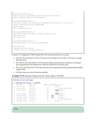 !
route-map AS65200IN deny 10
description Deny any RFC1918 networks via Prefix List Matching
match ip address prefix-list FIRST-RFC1918
!
route-map AS65200IN permit 20
description Change local preference for AS65200 originate route in 100.64.x.x/10
match ip address prefix-list SECOND-CGNAT
match as-path 1
set local-preference 222
!
route-map AS65200IN permit 30
description Change the weight for AS65200 originate routes
match as-path 1
set weight 65200
!
route-map AS65200IN permit 40
description Permit all other routes un-modified
!
router bgp 65100
address-family ipv4 unicast
neighbor 10.12.1.1 route-map AS65200IN in
Example 12-18 displays R1’s BGP routing table. The following actions have occurred:
The 192.168.2.2/32 and 192.168.3.3/32 routes were discarded. The 192.168.1.1/32 route is a locally
generated route.
The 100.64.2.0/25 and 100.64.2.192/26 networks had the local preference modified to 222 because
they originated from AS 65200 and are within the 100.64.0.0/10 network range.
The 10.12.1.0/24 and 10.23.1.0/24 routes from R2 were assigned the locally significant BGP attribute
weight 65200.
All other routes were received and not modified.
Example 12-18 Verifying Changes from R1’s Route Map to AS 65200
Click here to view code image
R1# show bgp ipv4 unicast | b Network
Network Next Hop Metric LocPrf Weight Path
*> 10.1.1.0/24 0.0.0.0 0 32768 ?
*> 10.3.3.0/24 10.12.1.2 33 0 65200 65300 3003 ?
r> 10.12.1.0/24 10.12.1.2 22 65200 65200 ?
r 0.0.0.0 0 32768 ?
*> 10.23.1.0/24 10.12.1.2 333 65200 65200 ?
*> 100.64.2.0/25 10.12.1.2 22 222 0 65200 ?
*> 100.64.2.192/26 10.12.1.2 22 222 0 65200 ?
*> 100.64.3.0/25 10.12.1.2 22 0 65200 65300 300 ?
*> 192.168.1.1/32 0.0.0.0 0 32768 ?
Note
 