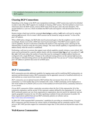 It is considered a best practice to use a different route policy for inbound and outbound prefixes for each
BGP neighbor.
Clearing BGP Connections
Depending on the change to the BGP route manipulation technique, a BGP session may need to be refreshed
in order to take effect. BGP supports two methods of clearing a BGP session. The first method is a hard reset,
which tears down the BGP session, removes BGP routes from the peer, and is the most disruptive. The
second method is a soft reset, which invalidates the BGP cache and requests a full advertisement from its
BGP peer.
Routers initiate a hard reset with the command clear ip bgp ip-address [soft] and a soft reset by using the
optional soft keyword. All of a router’s BGP sessions can be cleared by using an asterisk * in lieu of the
peer’s IP address.
When a BGP policy changes, the BGP table must be processed again so that the neighbors can be notified
accordingly. Routes received by a BGP peer must be processed again. If the BGP session supports route
refresh capability, the peer re-advertises (refreshes) the prefixes to the requesting router, allowing for the
inbound policy to process using the new policy changes. The route refresh capability is negotiated for each
address family when the session is established.
Performing a soft reset on sessions that support route refresh capability actually initiates a route refresh. Soft
resets can be performed for a specific address family with the command clear bgp afi safi {ip-address|*} soft
[in | out]. Soft resets reduce the number of routes that must be exchanged if multiple address families are
configured with a single BGP peer. Changes to the outbound routing policies use the optional out keyword,
and changes to inbound routing policies use the optional in keyword. You can use an * in lieu of specifying a
peer’s IP address to perform that action for all BGP peers.
BGP Communities
BGP communities provide additional capability for tagging routes and for modifying BGP routing policy on
upstream and downstream routers. BGP communities can be appended, removed, or modified selectively on
each attribute as a route travels from router to router.
BGP communities are an optional transitive BGP attribute that can traverse from AS to AS. A BGP
community is a 32-bit number that can be included with a route. A BGP community can be displayed as a
full 16-bit number (0–4,294,967,295) or as two 16-bit numbers (0–65535):(0–65535), commonly referred to
as new format.
Private BGP communities follow a particular convention where the first 16 bits represent the AS of the
community origination, and the second 16 bits represent a pattern defined by the originating AS. A private
BGP community pattern can vary from organization to organization, does not need to be registered, and can
signify geographic locations for one AS while signifying a method of route advertisement in another AS.
Some organizations publish their private BGP community patterns on websites such as
http://www.onesc.net/communities/.
In 2006, RFC 4360 expanded BGP communities’ capabilities by providing an extended format. Extended
BGP communities provide structure for various classes of information and are commonly used for VPN
services. RFC 8092 provides support for communities larger than 32 bits (which are beyond the scope of this
book).
Well-Known Communities
 