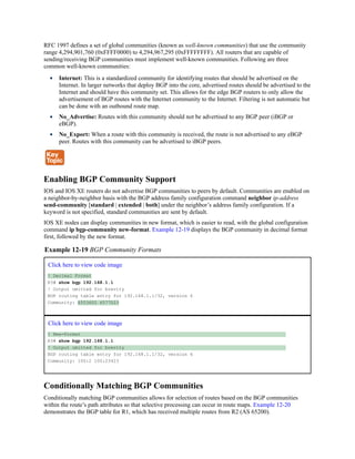 RFC 1997 defines a set of global communities (known as well-known communities) that use the community
range 4,294,901,760 (0xFFFF0000) to 4,294,967,295 (0xFFFFFFFF). All routers that are capable of
sending/receiving BGP communities must implement well-known communities. Following are three
common well-known communities:
Internet: This is a standardized community for identifying routes that should be advertised on the
Internet. In larger networks that deploy BGP into the core, advertised routes should be advertised to the
Internet and should have this community set. This allows for the edge BGP routers to only allow the
advertisement of BGP routes with the Internet community to the Internet. Filtering is not automatic but
can be done with an outbound route map.
No_Advertise: Routes with this community should not be advertised to any BGP peer (iBGP or
eBGP).
No_Export: When a route with this community is received, the route is not advertised to any eBGP
peer. Routes with this community can be advertised to iBGP peers.
Enabling BGP Community Support
IOS and IOS XE routers do not advertise BGP communities to peers by default. Communities are enabled on
a neighbor-by-neighbor basis with the BGP address family configuration command neighbor ip-address
send-community [standard | extended | both] under the neighbor’s address family configuration. If a
keyword is not specified, standard communities are sent by default.
IOS XE nodes can display communities in new format, which is easier to read, with the global configuration
command ip bgp-community new-format. Example 12-19 displays the BGP community in decimal format
first, followed by the new format.
Example 12-19 BGP Community Formats
Click here to view code image
! Decimal Format
R3# show bgp 192.168.1.1
! Output omitted for brevity
BGP routing table entry for 192.168.1.1/32, version 6
Community: 6553602 6577023
Click here to view code image
! New-Format
R3# show bgp 192.168.1.1
! Output omitted for brevity
BGP routing table entry for 192.168.1.1/32, version 6
Community: 100:2 100:23423
Conditionally Matching BGP Communities
Conditionally matching BGP communities allows for selection of routes based on the BGP communities
within the route’s path attributes so that selective processing can occur in route maps. Example 12-20
demonstrates the BGP table for R1, which has received multiple routes from R2 (AS 65200).
 