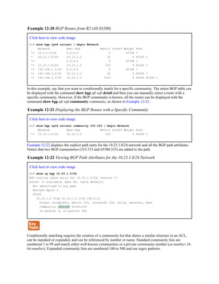 Example 12-20 BGP Routes from R2 (AS 65200)
Click here to view code image
R1# show bgp ipv4 unicast | begin Network
Network Next Hop Metric LocPrf Weight Path
*> 10.1.1.0/24 0.0.0.0 0 32768 ?
* 10.12.1.0/24 10.12.1.2 22 0 65200 ?
*> 0.0.0.0 0 32768 ?
*> 10.23.1.0/24 10.12.1.2 333 0 65200 ?
*> 192.168.1.1/32 0.0.0.0 0 32768 ?
*> 192.168.2.2/32 10.12.1.2 22 0 65200 ?
*> 192.168.3.3/32 10.12.1.2 3333 0 65200 65300 ?
In this example, say that you want to conditionally match for a specific community. The entire BGP table can
be displayed with the command show bgp afi safi detail and then you can manually select a route with a
specific community. However, if the BGP community is known, all the routes can be displayed with the
command show bgp afi safi community community, as shown in Example 12-21.
Example 12-21 Displaying the BGP Routes with a Specific Community
Click here to view code image
R1# show bgp ipv4 unicast community 333:333 | begin Network
Network Next Hop Metric LocPrf Weight Path
*> 10.23.1.0/24 10.12.1.2 333 0 65200 ?
Example 12-22 displays the explicit path entry for the 10.23.1.0/24 network and all the BGP path attributes.
Notice that two BGP communities (333:333 and 65300:333) are added to the path.
Example 12-22 Viewing BGP Path Attributes for the 10.23.1.0/24 Network
Click here to view code image
R1# show ip bgp 10.23.1.0/24
BGP routing table entry for 10.23.1.0/24, version 15
Paths: (1 available, best #1, table default)
Not advertised to any peer
Refresh Epoch 3
65200
10.12.1.2 from 10.12.1.2 (192.168.2.2)
Origin incomplete, metric 333, localpref 100, valid, external, best
Community: 333:333 65300:333
rx pathid: 0, tx pathid: 0x0
Conditionally matching requires the creation of a community list that shares a similar structure to an ACL,
can be standard or expanded, and can be referenced by number or name. Standard community lists are
numbered 1 to 99 and match either well-known communities or a private community number (as-number:16-
bit-number). Expanded community lists are numbered 100 to 500 and use regex patterns.
 