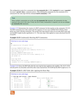 The configuration syntax for a community list is ip community-list {1-500 | standard list-name | expanded
list-name} {permit | deny} community-pattern. After defining the community list, the community list is
referenced in the route map with the command match community 1-500.
Note
When multiple communities are on the same ip community list statement, all communities for that
statement must exist in the route. If only one out of many communities is required, you can use multiple
ip community list statements.
Example 12-23 demonstrates the creation of a BGP community list that matches on the community 333:333.
The BGP community list is then used in the first sequence of route-map COMMUNITY-CHECK, which
denies any routes with that community. The second route map sequence allows for all other BGP routes and
sets the BGP weight (locally significant) to 111. The route map is then applied on routes advertised from R2
toward R1.
Example 12-23 Conditionally Matching BGP Communities
Click here to view code image
R1
ip community-list 100 permit 333:333
!
route-map COMMUNITY-CHECK deny 10
description Block Routes with Community 333:333 in it
match community 100
route-map COMMUNITY-CHECK permit 20
description Allow routes with either community in it
set weight 111
!
router bgp 65100
address-family ipv4 unicast
neighbor 10.12.1.2 route-map COMMUNITY-CHECK in
Example 12-24 shows the BGP table after the route map has been applied to the neighbor. The 10.23.1.0/24
network prefix was discarded, and all the other routes learned from AS 65200 had the BGP weight set to 111.
Example 12-24 R1’s BGP Table After Applying the Route Map
Click here to view code image
R1# show bgp ipv4 unicast | begin Network
Network Next Hop Metric LocPrf Weight Path
*> 10.1.1.0/24 0.0.0.0 0 32768 ?
* 10.12.1.0/24 10.12.1.2 22 111 65200 ?
*> 0.0.0.0 0 32768 ?
*> 192.168.1.1/32 0.0.0.0 0 32768 ?
*> 192.168.2.2/32 10.12.1.2 22 111 65200 ?
*> 192.168.3.3/32 10.12.1.2 3333 111 65200 65300 ?
 