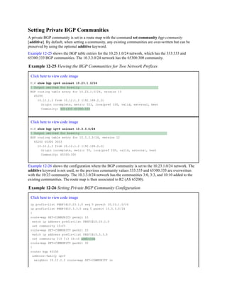 Setting Private BGP Communities
A private BGP community is set in a route map with the command set community bgp-community
[additive]. By default, when setting a community, any existing communities are over-written but can be
preserved by using the optional additive keyword.
Example 12-25 shows the BGP table entries for the 10.23.1.0/24 network, which has the 333:333 and
65300:333 BGP communities. The 10.3.3.0/24 network has the 65300:300 community.
Example 12-25 Viewing the BGP Communities for Two Network Prefixes
Click here to view code image
R1# show bgp ipv4 unicast 10.23.1.0/24
! Output omitted for brevity
BGP routing table entry for 10.23.1.0/24, version 15
65200
10.12.1.2 from 10.12.1.2 (192.168.2.2)
Origin incomplete, metric 333, localpref 100, valid, external, best
Community: 333:333 65300:333
Click here to view code image
R1# show bgp ipv4 unicast 10.3.3.0/24
! Output omitted for brevity
BGP routing table entry for 10.3.3.0/24, version 12
65200 65300 3003
10.12.1.2 from 10.12.1.2 (192.168.2.2)
Origin incomplete, metric 33, localpref 100, valid, external, best
Community: 65300:300
Example 12-26 shows the configuration where the BGP community is set to the 10.23.1.0/24 network. The
additive keyword is not used, so the previous community values 333:333 and 65300:333 are overwritten
with the 10:23 community. The 10.3.3.0/24 network has the communities 3:0, 3:3, and 10:10 added to the
existing communities. The route map is then associated to R2 (AS 65200).
Example 12-26 Setting Private BGP Community Configuration
Click here to view code image
ip prefix-list PREFIX10.23.1.0 seq 5 permit 10.23.1.0/24
ip prefix-list PREFIX10.3.3.0 seq 5 permit 10.3.3.0/24
!
route-map SET-COMMUNITY permit 10
match ip address prefix-list PREFIX10.23.1.0
set community 10:23
route-map SET-COMMUNITY permit 20
match ip address prefix-list PREFIX10.3.3.0
set community 3:0 3:3 10:10 additive
route-map SET-COMMUNITY permit 30
!
router bgp 65100
address-family ipv4
neighbor 10.12.1.2 route-map SET-COMMUNITY in
 