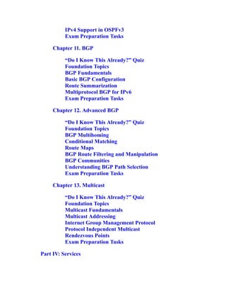 IPv4 Support in OSPFv3
Exam Preparation Tasks
Chapter 11. BGP
“Do I Know This Already?” Quiz
Foundation Topics
BGP Fundamentals
Basic BGP Configuration
Route Summarization
Multiprotocol BGP for IPv6
Exam Preparation Tasks
Chapter 12. Advanced BGP
“Do I Know This Already?” Quiz
Foundation Topics
BGP Multihoming
Conditional Matching
Route Maps
BGP Route Filtering and Manipulation
BGP Communities
Understanding BGP Path Selection
Exam Preparation Tasks
Chapter 13. Multicast
“Do I Know This Already?” Quiz
Foundation Topics
Multicast Fundamentals
Multicast Addressing
Internet Group Management Protocol
Protocol Independent Multicast
Rendezvous Points
Exam Preparation Tasks
Part IV: Services
 