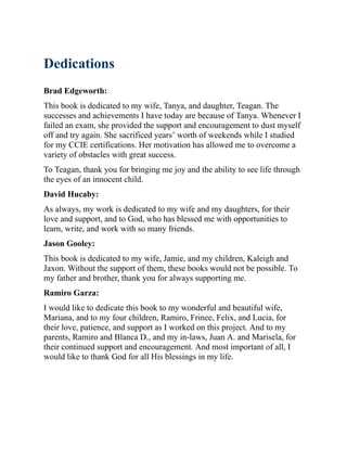 Dedications
Brad Edgeworth:
This book is dedicated to my wife, Tanya, and daughter, Teagan. The
successes and achievements I have today are because of Tanya. Whenever I
failed an exam, she provided the support and encouragement to dust myself
off and try again. She sacrificed years’ worth of weekends while I studied
for my CCIE certifications. Her motivation has allowed me to overcome a
variety of obstacles with great success.
To Teagan, thank you for bringing me joy and the ability to see life through
the eyes of an innocent child.
David Hucaby:
As always, my work is dedicated to my wife and my daughters, for their
love and support, and to God, who has blessed me with opportunities to
learn, write, and work with so many friends.
Jason Gooley:
This book is dedicated to my wife, Jamie, and my children, Kaleigh and
Jaxon. Without the support of them, these books would not be possible. To
my father and brother, thank you for always supporting me.
Ramiro Garza:
I would like to dedicate this book to my wonderful and beautiful wife,
Mariana, and to my four children, Ramiro, Frinee, Felix, and Lucia, for
their love, patience, and support as I worked on this project. And to my
parents, Ramiro and Blanca D., and my in-laws, Juan A. and Marisela, for
their continued support and encouragement. And most important of all, I
would like to thank God for all His blessings in my life.
 