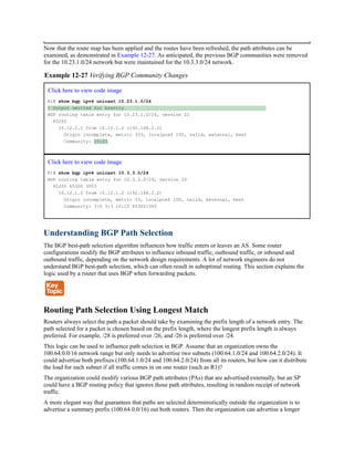 Now that the route map has been applied and the routes have been refreshed, the path attributes can be
examined, as demonstrated in Example 12-27. As anticipated, the previous BGP communities were removed
for the 10.23.1.0/24 network but were maintained for the 10.3.3.0/24 network.
Example 12-27 Verifying BGP Community Changes
Click here to view code image
R1# show bgp ipv4 unicast 10.23.1.0/24
! Output omitted for brevity
BGP routing table entry for 10.23.1.0/24, version 22
65200
10.12.1.2 from 10.12.1.2 (192.168.2.2)
Origin incomplete, metric 333, localpref 100, valid, external, best
Community: 10:23
Click here to view code image
R1# show bgp ipv4 unicast 10.3.3.0/24
BGP routing table entry for 10.3.3.0/24, version 20
65200 65300 3003
10.12.1.2 from 10.12.1.2 (192.168.2.2)
Origin incomplete, metric 33, localpref 100, valid, external, best
Community: 3:0 3:3 10:10 65300:300
Understanding BGP Path Selection
The BGP best-path selection algorithm influences how traffic enters or leaves an AS. Some router
configurations modify the BGP attributes to influence inbound traffic, outbound traffic, or inbound and
outbound traffic, depending on the network design requirements. A lot of network engineers do not
understand BGP best-path selection, which can often result in suboptimal routing. This section explains the
logic used by a router that uses BGP when forwarding packets.
Routing Path Selection Using Longest Match
Routers always select the path a packet should take by examining the prefix length of a network entry. The
path selected for a packet is chosen based on the prefix length, where the longest prefix length is always
preferred. For example, /28 is preferred over /26, and /26 is preferred over /24.
This logic can be used to influence path selection in BGP. Assume that an organization owns the
100.64.0.0/16 network range but only needs to advertise two subnets (100.64.1.0/24 and 100.64.2.0/24). It
could advertise both prefixes (100.64.1.0/24 and 100.64.2.0/24) from all its routers, but how can it distribute
the load for each subnet if all traffic comes in on one router (such as R1)?
The organization could modify various BGP path attributes (PAs) that are advertised externally, but an SP
could have a BGP routing policy that ignores those path attributes, resulting in random receipt of network
traffic.
A more elegant way that guarantees that paths are selected deterministically outside the organization is to
advertise a summary prefix (100.64.0.0/16) out both routers. Then the organization can advertise a longer
 