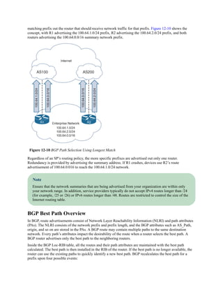 matching prefix out the router that should receive network traffic for that prefix. Figure 12-10 shows the
concept, with R1 advertising the 100.64.1.0/24 prefix, R2 advertising the 100.64.2.0/24 prefix, and both
routers advertising the 100.64.0.0/16 summary network prefix.
Figure 12-10 BGP Path Selection Using Longest Match
Regardless of an SP’s routing policy, the more specific prefixes are advertised out only one router.
Redundancy is provided by advertising the summary address. If R1 crashes, devices use R2’s route
advertisement of 100.64.0.016 to reach the 100.64.1.0/24 network.
Note
Ensure that the network summaries that are being advertised from your organization are within only
your network range. In addition, service providers typically do not accept IPv4 routes longer than /24
(for example, /25 or /26) or IPv6 routes longer than /48. Routes are restricted to control the size of the
Internet routing table.
BGP Best Path Overview
In BGP, route advertisements consist of Network Layer Reachability Information (NLRI) and path attributes
(PAs). The NLRI consists of the network prefix and prefix length, and the BGP attributes such as AS_Path,
origin, and so on are stored in the PAs. A BGP route may contain multiple paths to the same destination
network. Every path’s attributes impact the desirability of the route when a router selects the best path. A
BGP router advertises only the best path to the neighboring routers.
Inside the BGP Loc-RIB table, all the routes and their path attributes are maintained with the best path
calculated. The best path is then installed in the RIB of the router. If the best path is no longer available, the
router can use the existing paths to quickly identify a new best path. BGP recalculates the best path for a
prefix upon four possible events:
 