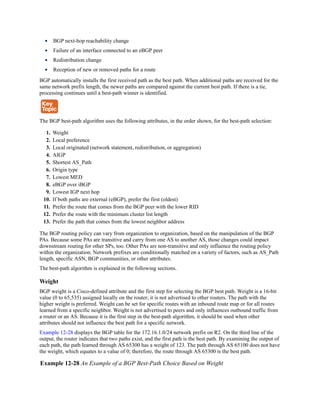 BGP next-hop reachability change
Failure of an interface connected to an eBGP peer
Redistribution change
Reception of new or removed paths for a route
BGP automatically installs the first received path as the best path. When additional paths are received for the
same network prefix length, the newer paths are compared against the current best path. If there is a tie,
processing continues until a best-path winner is identified.
The BGP best-path algorithm uses the following attributes, in the order shown, for the best-path selection:
1. Weight
2. Local preference
3. Local originated (network statement, redistribution, or aggregation)
4. AIGP
5. Shortest AS_Path
6. Origin type
7. Lowest MED
8. eBGP over iBGP
9. Lowest IGP next hop
10. If both paths are external (eBGP), prefer the first (oldest)
11. Prefer the route that comes from the BGP peer with the lower RID
12. Prefer the route with the minimum cluster list length
13. Prefer the path that comes from the lowest neighbor address
The BGP routing policy can vary from organization to organization, based on the manipulation of the BGP
PAs. Because some PAs are transitive and carry from one AS to another AS, those changes could impact
downstream routing for other SPs, too. Other PAs are non-transitive and only influence the routing policy
within the organization. Network prefixes are conditionally matched on a variety of factors, such as AS_Path
length, specific ASN, BGP communities, or other attributes.
The best-path algorithm is explained in the following sections.
Weight
BGP weight is a Cisco-defined attribute and the first step for selecting the BGP best path. Weight is a 16-bit
value (0 to 65,535) assigned locally on the router; it is not advertised to other routers. The path with the
higher weight is preferred. Weight can be set for specific routes with an inbound route map or for all routes
learned from a specific neighbor. Weight is not advertised to peers and only influences outbound traffic from
a router or an AS. Because it is the first step in the best-path algorithm, it should be used when other
attributes should not influence the best path for a specific network.
Example 12-28 displays the BGP table for the 172.16.1.0/24 network prefix on R2. On the third line of the
output, the router indicates that two paths exist, and the first path is the best path. By examining the output of
each path, the path learned through AS 65300 has a weight of 123. The path through AS 65100 does not have
the weight, which equates to a value of 0; therefore, the route through AS 65300 is the best path.
Example 12-28 An Example of a BGP Best-Path Choice Based on Weight
 