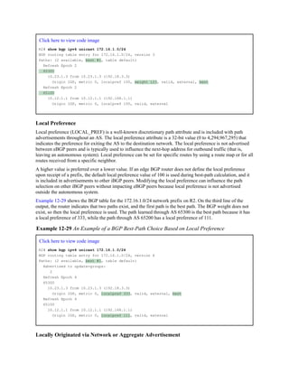 Click here to view code image
R2# show bgp ipv4 unicast 172.16.1.0/24
BGP routing table entry for 172.16.1.0/24, version 3
Paths: (2 available, best #1, table default)
Refresh Epoch 2
65300
10.23.1.3 from 10.23.1.3 (192.18.3.3)
Origin IGP, metric 0, localpref 100, weight 123, valid, external, best
Refresh Epoch 2
65100
10.12.1.1 from 10.12.1.1 (192.168.1.1)
Origin IGP, metric 0, localpref 100, valid, external
Local Preference
Local preference (LOCAL_PREF) is a well-known discretionary path attribute and is included with path
advertisements throughout an AS. The local preference attribute is a 32-bit value (0 to 4,294,967,295) that
indicates the preference for exiting the AS to the destination network. The local preference is not advertised
between eBGP peers and is typically used to influence the next-hop address for outbound traffic (that is,
leaving an autonomous system). Local preference can be set for specific routes by using a route map or for all
routes received from a specific neighbor.
A higher value is preferred over a lower value. If an edge BGP router does not define the local preference
upon receipt of a prefix, the default local preference value of 100 is used during best-path calculation, and it
is included in advertisements to other iBGP peers. Modifying the local preference can influence the path
selection on other iBGP peers without impacting eBGP peers because local preference is not advertised
outside the autonomous system.
Example 12-29 shows the BGP table for the 172.16.1.0/24 network prefix on R2. On the third line of the
output, the router indicates that two paths exist, and the first path is the best path. The BGP weight does not
exist, so then the local preference is used. The path learned through AS 65300 is the best path because it has
a local preference of 333, while the path through AS 65200 has a local preference of 111.
Example 12-29 An Example of a BGP Best-Path Choice Based on Local Preference
Click here to view code image
R2# show bgp ipv4 unicast 172.16.1.0/24
BGP routing table entry for 172.16.1.0/24, version 4
Paths: (2 available, best #1, table default)
Advertised to update-groups:
2
Refresh Epoch 4
65300
10.23.1.3 from 10.23.1.3 (192.18.3.3)
Origin IGP, metric 0, localpref 333, valid, external, best
Refresh Epoch 4
65100
10.12.1.1 from 10.12.1.1 (192.168.1.1)
Origin IGP, metric 0, localpref 111, valid, external
Locally Originated via Network or Aggregate Advertisement
 