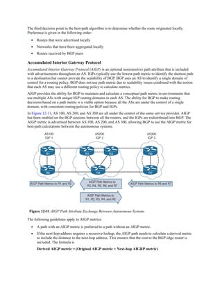 The third decision point in the best-path algorithm is to determine whether the route originated locally.
Preference is given in the following order:
Routes that were advertised locally
Networks that have been aggregated locally
Routes received by BGP peers
Accumulated Interior Gateway Protocol
Accumulated Interior Gateway Protocol (AIGP) is an optional nontransitive path attribute that is included
with advertisements throughout an AS. IGPs typically use the lowest-path metric to identify the shortest path
to a destination but cannot provide the scalability of BGP. BGP uses an AS to identify a single domain of
control for a routing policy. BGP does not use path metric due to scalability issues combined with the notion
that each AS may use a different routing policy to calculate metrics.
AIGP provides the ability for BGP to maintain and calculate a conceptual path metric in environments that
use multiple ASs with unique IGP routing domains in each AS. The ability for BGP to make routing
decisions based on a path metric is a viable option because all the ASs are under the control of a single
domain, with consistent routing policies for BGP and IGPs.
In Figure 12-11, AS 100, AS 200, and AS 300 are all under the control of the same service provider. AIGP
has been enabled on the BGP sessions between all the routers, and the IGPs are redistributed into BGP. The
AIGP metric is advertised between AS 100, AS 200, and AS 300, allowing BGP to use the AIGP metric for
best-path calculations between the autonomous systems.
Figure 12-11 AIGP Path Attribute Exchange Between Autonomous Systems
The following guidelines apply to AIGP metrics:
A path with an AIGP metric is preferred to a path without an AIGP metric.
If the next-hop address requires a recursive lookup, the AIGP path needs to calculate a derived metric
to include the distance to the next-hop address. This ensures that the cost to the BGP edge router is
included. The formula is
Derived AIGP metric = (Original AIGP metric + Next-hop AIGRP metric)
 