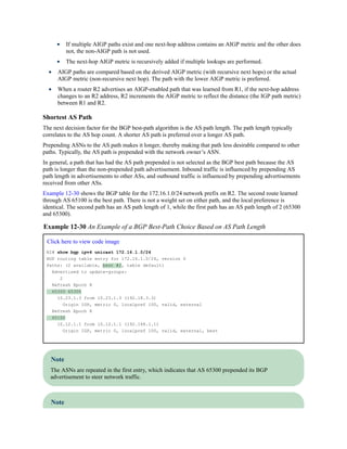 If multiple AIGP paths exist and one next-hop address contains an AIGP metric and the other does
not, the non-AIGP path is not used.
The next-hop AIGP metric is recursively added if multiple lookups are performed.
AIGP paths are compared based on the derived AIGP metric (with recursive next hops) or the actual
AIGP metric (non-recursive next hop). The path with the lower AIGP metric is preferred.
When a router R2 advertises an AIGP-enabled path that was learned from R1, if the next-hop address
changes to an R2 address, R2 increments the AIGP metric to reflect the distance (the IGP path metric)
between R1 and R2.
Shortest AS Path
The next decision factor for the BGP best-path algorithm is the AS path length. The path length typically
correlates to the AS hop count. A shorter AS path is preferred over a longer AS path.
Prepending ASNs to the AS path makes it longer, thereby making that path less desirable compared to other
paths. Typically, the AS path is prepended with the network owner’s ASN.
In general, a path that has had the AS path prepended is not selected as the BGP best path because the AS
path is longer than the non-prepended path advertisement. Inbound traffic is influenced by prepending AS
path length in advertisements to other ASs, and outbound traffic is influenced by prepending advertisements
received from other ASs.
Example 12-30 shows the BGP table for the 172.16.1.0/24 network prefix on R2. The second route learned
through AS 65100 is the best path. There is not a weight set on either path, and the local preference is
identical. The second path has an AS path length of 1, while the first path has an AS path length of 2 (65300
and 65300).
Example 12-30 An Example of a BGP Best-Path Choice Based on AS Path Length
Click here to view code image
R2# show bgp ipv4 unicast 172.16.1.0/24
BGP routing table entry for 172.16.1.0/24, version 6
Paths: (2 available, best #2, table default)
Advertised to update-groups:
2
Refresh Epoch 8
65300 65300
10.23.1.3 from 10.23.1.3 (192.18.3.3)
Origin IGP, metric 0, localpref 100, valid, external
Refresh Epoch 8
65100
10.12.1.1 from 10.12.1.1 (192.168.1.1)
Origin IGP, metric 0, localpref 100, valid, external, best
Note
The ASNs are repeated in the first entry, which indicates that AS 65300 prepended its BGP
advertisement to steer network traffic.
Note
 