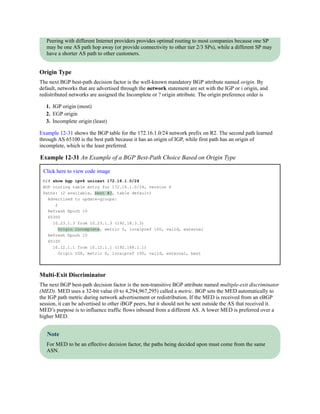 Peering with different Internet providers provides optimal routing to most companies because one SP
may be one AS path hop away (or provide connectivity to other tier 2/3 SPs), while a different SP may
have a shorter AS path to other customers.
Origin Type
The next BGP best-path decision factor is the well-known mandatory BGP attribute named origin. By
default, networks that are advertised through the network statement are set with the IGP or i origin, and
redistributed networks are assigned the Incomplete or ? origin attribute. The origin preference order is
1. IGP origin (most)
2. EGP origin
3. Incomplete origin (least)
Example 12-31 shows the BGP table for the 172.16.1.0/24 network prefix on R2. The second path learned
through AS 65100 is the best path because it has an origin of IGP, while first path has an origin of
incomplete, which is the least preferred.
Example 12-31 An Example of a BGP Best-Path Choice Based on Origin Type
Click here to view code image
R2# show bgp ipv4 unicast 172.16.1.0/24
BGP routing table entry for 172.16.1.0/24, version 6
Paths: (2 available, best #2, table default)
Advertised to update-groups:
2
Refresh Epoch 10
65300
10.23.1.3 from 10.23.1.3 (192.18.3.3)
Origin incomplete, metric 0, localpref 100, valid, external
Refresh Epoch 10
65100
10.12.1.1 from 10.12.1.1 (192.168.1.1)
Origin IGP, metric 0, localpref 100, valid, external, best
Multi-Exit Discriminator
The next BGP best-path decision factor is the non-transitive BGP attribute named multiple-exit discriminator
(MED). MED uses a 32-bit value (0 to 4,294,967,295) called a metric. BGP sets the MED automatically to
the IGP path metric during network advertisement or redistribution. If the MED is received from an eBGP
session, it can be advertised to other iBGP peers, but it should not be sent outside the AS that received it.
MED’s purpose is to influence traffic flows inbound from a different AS. A lower MED is preferred over a
higher MED.
Note
For MED to be an effective decision factor, the paths being decided upon must come from the same
ASN.
 