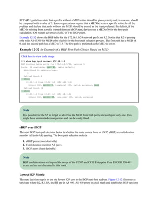 RFC 4451 guidelines state that a prefix without a MED value should be given priority and, in essence, should
be compared with a value of 0. Some organizations require that a MED be set to a specific value for all the
prefixes and declare that paths without the MED should be treated as the least preferred. By default, if the
MED is missing from a prefix learned from an eBGP peer, devices use a MED of 0 for the best-path
calculation. IOS routers advertise a MED of 0 to iBGP peers.
Example 12-32 shows the BGP table for the 172.16.1.0/24 network prefix on R2. Notice that R2 is peering
only with AS 65300 for MED to be eligible for the best-path selection process. The first path has a MED of
0, and the second path has a MED of 33. The first path is preferred as the MED is lower.
Example 12-32 An Example of a BGP Best-Path Choice Based on MED
Click here to view code image
R2# show bgp ipv4 unicast 172.16.1.0
BGP routing table entry for 172.16.1.0/24, version 9
Paths: (2 available, best #1, table default)
Advertised to update-groups:
2
Refresh Epoch 4
65300
10.12.1.1 from 10.12.1.1 (192.168.1.1)
Origin IGP, metric 0, localpref 100, valid, external, best
Refresh Epoch 14
65300
10.23.1.3 from 10.23.1.3 (192.18.3.3)
Origin IGP, metric 33, localpref 100, valid, external
Note
It is possible for the SP to forget to advertise the MED from both peers and configure only one. This
might have unintended consequences and can be easily fixed.
eBGP over iBGP
The next BGP best-path decision factor is whether the route comes from an iBGP, eBGP, or confederation
member AS (sub-AS) peering. The best-path selection order is
1. eBGP peers (most desirable)
2. Confederation member AS peers
3. iBGP peers (least desirable)
Note
BGP confederations are beyond the scope of the CCNP and CCIE Enterprise Core ENCOR 350-401
exam and are not discussed in this book.
Lowest IGP Metric
The next decision step is to use the lowest IGP cost to the BGP next-hop address. Figure 12-12 illustrates a
topology where R2, R3, R4, and R5 are in AS 400. AS 400 peers in a full mesh and establishes BGP sessions
 